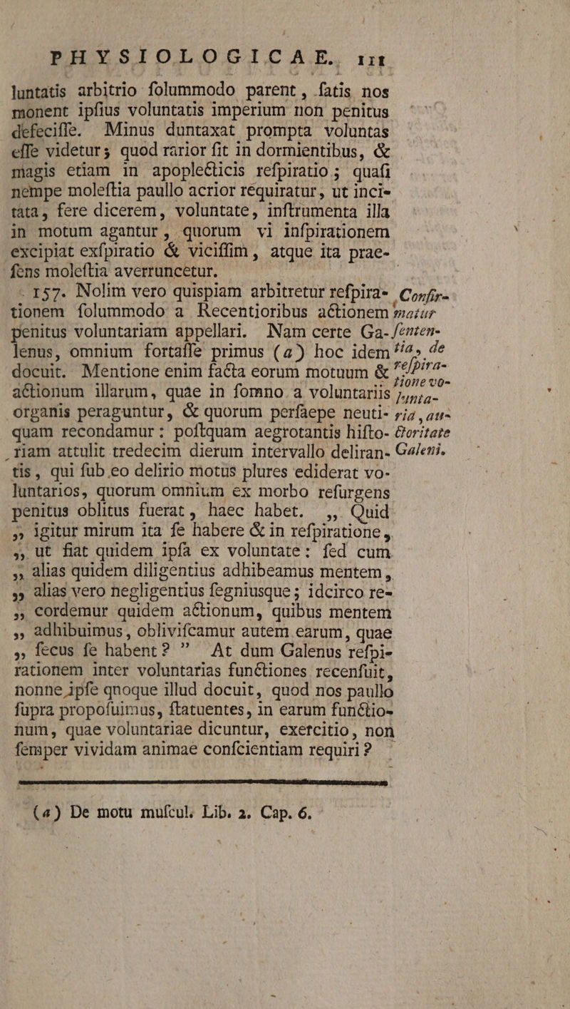 ! PESSIOLORSIZCARE, m luntatis arbitrio folummodo parent, fatis nos monent ipfius voluntatis imperium non penitus defecifle. Minus duntaxat prompta voluntas efTe videturg quod rarior fit in dormientibus, &amp; magis etiam 1n apople&amp;ticis refpiratio ; quafi nempe moleftia paullo acrior requiratur, ut inci- tata, fere dicerem, voluntate, inftrumenta illa in motum agantur, quorum vi infpirationem excipiat exfpiratio &amp; viciffim, atque ita prae- fens moleftia averruncetur. | - 157. Nolim vero quispiam arbitretur refpira- Corf- tionem folummodo a Recentioribus actionem sur penitus voluntariam appellari. Nam certe Ga-/enen- lenus, omnium fortaffe primus (a) hoc idem tia, de docuit. Mentione enim facta eorum motuum &amp; /2//^7- actionum illarum, quàe in fomno. a voluntariis cei organis peraguntur, &amp; quorum perfaepe neuti- r;z , a1; quam recondamur: poftquam aegrotantis hifto- &amp;oritere riam attulit tredecim dierum intervallo deliran- Ge/eu. tis, qui fub eo delirio motus plures ediderat vo- luntarios, quorum omnium ex morbo refurgens penitus oblitus fuerat, haec habet. ,, Quid » igitur mirum ita fe habere &amp; in refpiratione , ,, ut fiat quidem ipfa ex voluntate: fed cum , alias quidem diligentius adhibeamus mentem, ,» alias vero negligentius fegniusque ; idcirco re- ,,Cordemur quidem actionum, quibus mentem ,, adhibuimus, oblivifcamur autem earum, quae , fecus fe habent?  — At dum Galenus refpi- rationem inter voluntarias functiones recenfuit, nonne ipfe qnoque illud docuit, quod nos paullo fupra propofuimus, ftatuentes, in earum funéctio- num, quae voluntariae dicuntur, exetcitio, non femper vividam animae confcientiam requiri? (4) De motu mufcul, Lib. 2. Cap. 6. -