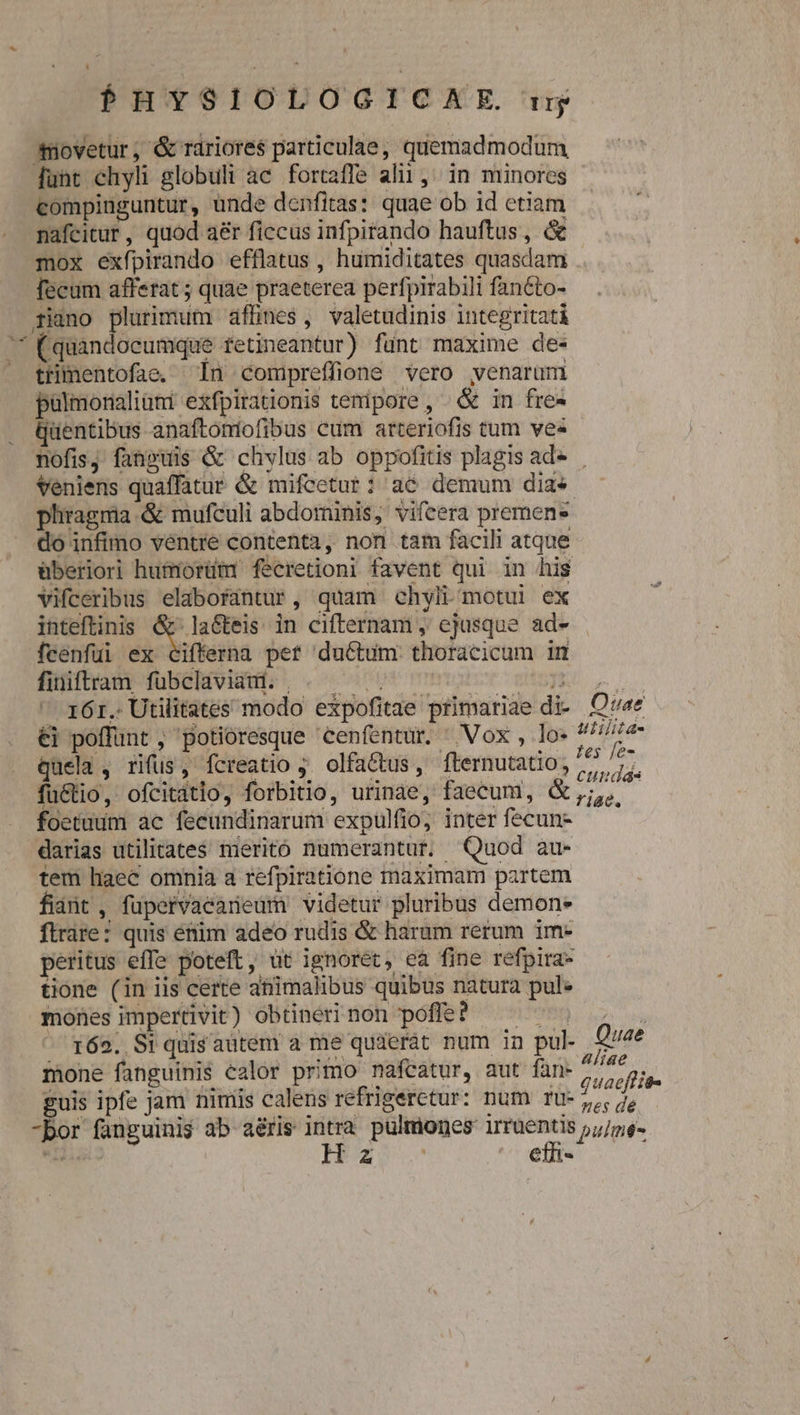 $HYSIOLOGICHAE. ng movetur, &amp; rariores particulae, quemadmodum, funt chyli globuli ac fortaffe alii, ^in minores compiuguntur, unde denfitas: quae ob id etiam nafcitur, quod aér ficcus infpirando hauftus, &amp; mox exfpirando efflatus , humiditates quasdam fecum afferat ; quae praeterea perfpirabili fanéto- rino plurimum afhnes, valetudinis integritati ^ Cquandoceumque fetineantur) fünt maxime de- — ttimentofae. In compreffione vero venarum palmonaliüni exfpirationis tempore, &amp; in fre- . Quentibus anaftoniofibus cum arteriofis tum ve« nofis, fanpuis &amp; chylus ab oppofitis plagis ad» Veniens quaffatur &amp; mifcetur: ac demum dias phragma &amp; mufculi abdominis, vifcera premens do infimo ventre contenta ,, non tam facili atque &amp;beriori humorüim fecretioni favent qui in his vifceribus elabofantur, quam chyli.motui ex inteftinis odiird in cifternam , ejusque ad- feenfuüi ex cifferna per ductum thoracicum in fiiiftram Tubeldviduis . c0 009 mmo BUSES ul  16r. Utilitates modo expofitae primariae di- Ov«e- €i poffunt , potioresque 'Cenfentur. ^ Vox , los re quela , rifus, fcreatio ;. olfa&amp;us, fternutatio, j pen a1 Nay xu, Cn * ^e ixeo Ea (s 20483 fu&amp;tio, ofcitatio, forbitio, urinae, faecum, &amp; ,;,,. foetuum ac feeundinarum expulfio, inter fecun- darias utilitates merito numerantur. Quod au- tem liaec omnia a refpiratione maximam partem fiant , füpervaeaneum videtur pluribus demon- ftrare: quis étim adeo rudis &amp; haram rerum im- peritus effe poteft, ut ignoret, ea fine refpira- tione (in iis certe atiimalibus quibus natura pul. mones impertivit) obtineri non poffe? | 162. Si quis autem a me quierát num in pul. Quae mone fanguinis ealor primo nafcatur, aut fan- p guis ipfe jam nimis calens refrigerctur: num rU- j,,, 7, do fanguinis ab aéris m pulmones gue pulme- i Hoz5s ethi-