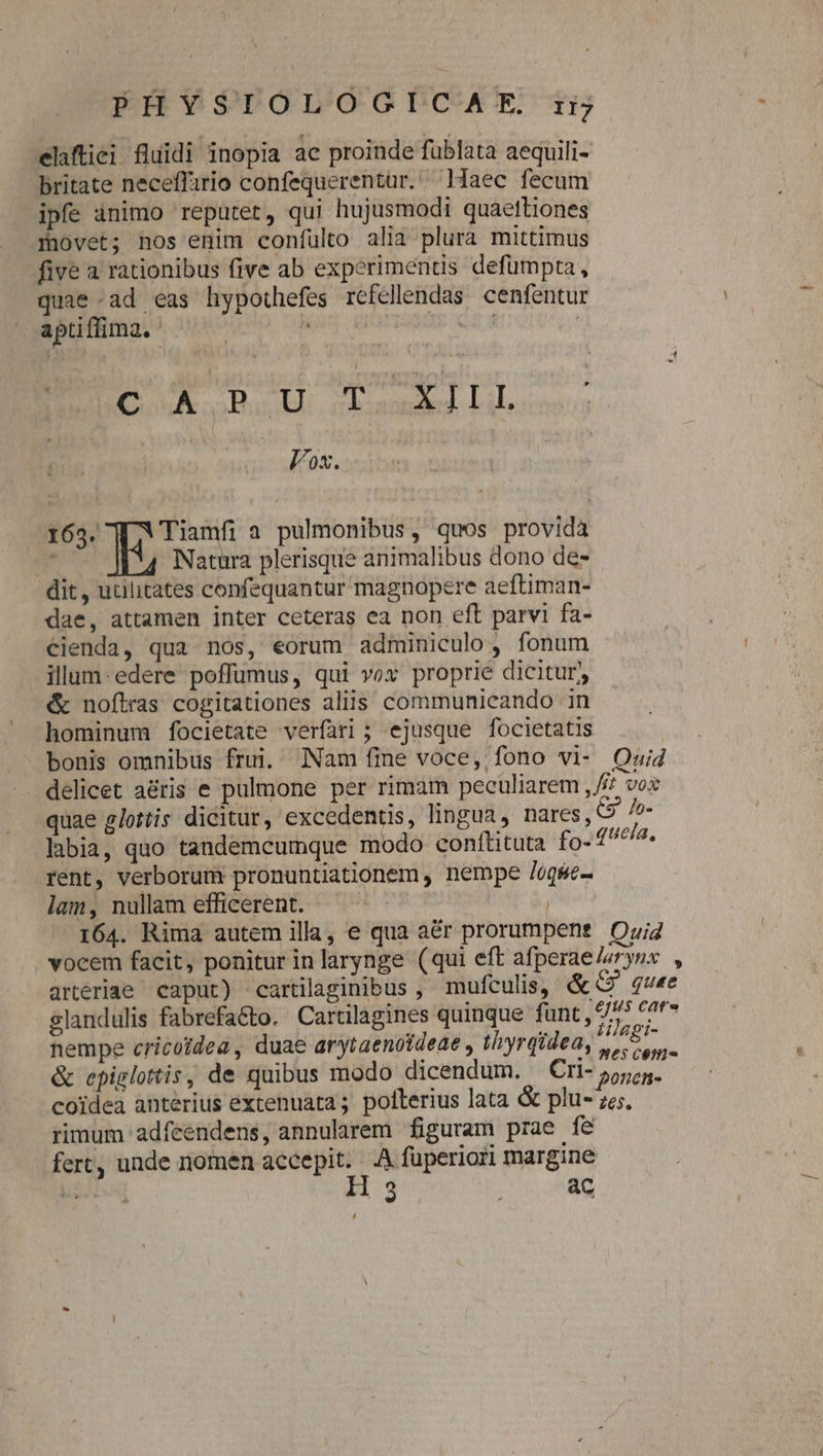 elaftiei fluidi inopia ae proinde fublata aequili- britate neceffirio confequerentür.. Haec fecum ipfe ànimo reputer, qui hujusmodi quaettiones movet; nos enim confulto alia plura mittimus five a rationibus five ab experimentis defumpta, quae ad eas hypothefes refellendas cenfentur aptiflima. | ! | BE uH. ciosudas Li; HERE 165. Tiamfi a pulmonibus, quos provida ^ Natura plerisque animalibus dono de- dit, uulitates confequantur magnopere aeftiman- dae, attamen inter ceteras ea non eft parvi fa- €ienda, qua nos, eorum adminiculo, fonum illum-edere poffüumus, qui vox proprie dicitur, €«&amp; noftras cogitationes aliis communicando in hominum focietate verfari ; ejusque focietatis bonis omnibus frui. Nam fine voce, fono vi- Quid delicet aéris e pulmone per rimam peculiarem , f£? vox quae glotiis dicitur, excedentis, lingua, nares, S. /o- labia, quo tandemcumque modo conftituta fg31ueim. rent, verborum pronuntiationem , nempe /oqse- lam, nullam efficerent. — jS 164. Rima autem illa, e qua aér prorumpene Ozi vocem facit, ponitur inlarynge (qui eft afperae/eryns , artériae caput) cartilaginibus , mufculis, &amp;G quee slandulis fabrefacto. Cartilagines quinque funt, 97 Moda nempe cricoidea, duae arytaenoideae , thyrqidea, 4 Ve io &amp; epiglottis, de quibus modo dicendum. ^ Cri- 55,5. coidea anterius extenuata; pollerius lata &amp; plu- ze; rimum adfceendens, annularem figuram prae fe fert, unde nomen accepit. A fuperiori margine Ton M: ac ,