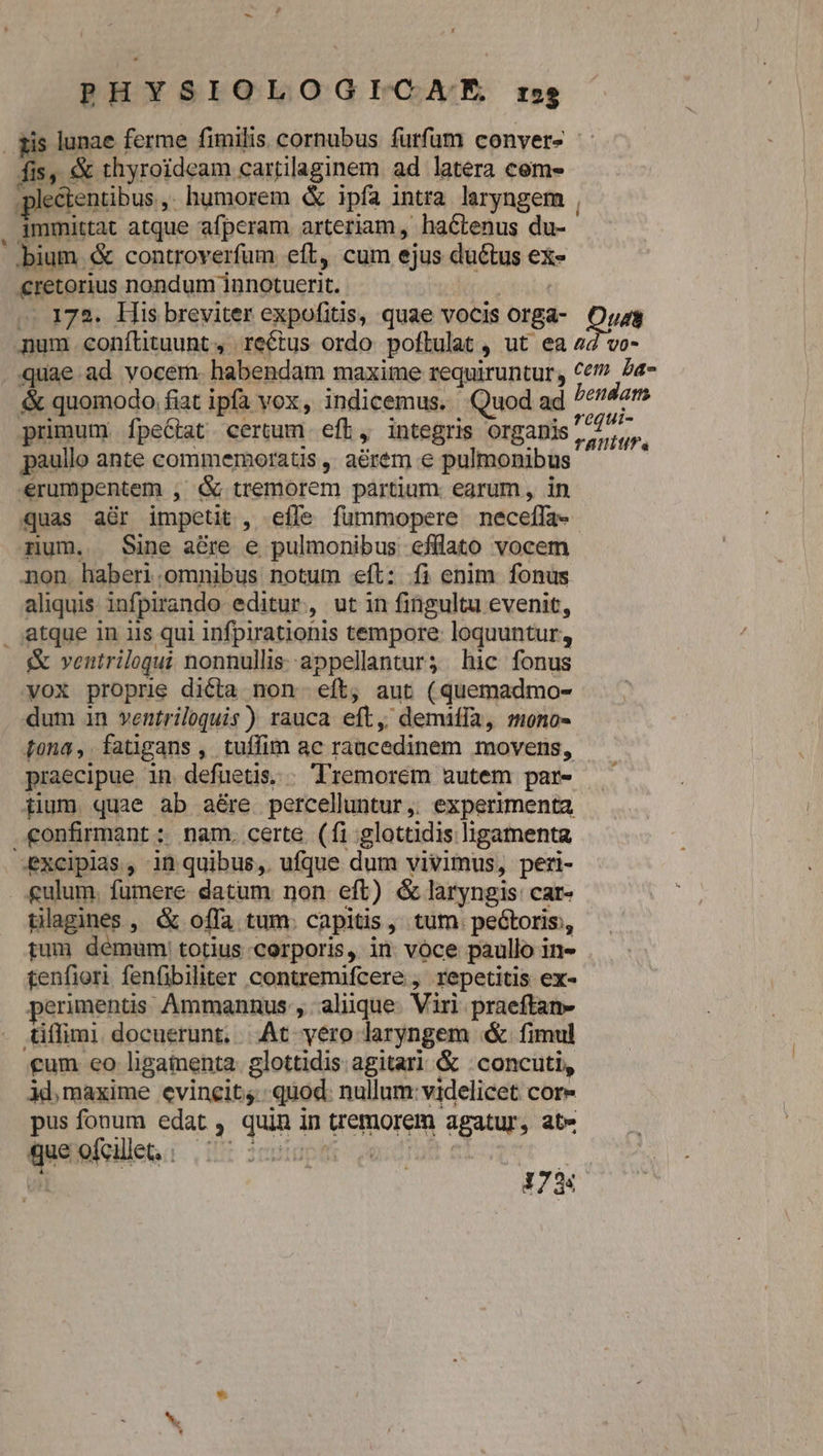 xis lunae ferme fimilis cornubus furfum conver- fis, &amp; thyroideam cartilaginem ad latera cem- plectentibus ,. humorem &amp; ipfa intra laryngem , . jmmittat atque afpcram arteriam, hactenus du- ..bium &amp; controverfum eft, cum ejus ductus ex- €retorius nondum innotucerit. bab .. 172. His breviter expofitis, quae vocis orga- Dus num conílituunt, rectus ordo poftulat , ut ea 44 vo- quae ad vocem. habendam maxime requiruntur, Ce? Za- &amp; quomodo fiat ipfa vox, indicemus. Quod ad bendam primum ÍfpeCtat certum eft, integris organis y aem paullo ante commemoratis , aérém € pulmonibus erumpentem , &amp; tremorem partium. earum , in quas a&amp;r impetit , effe fummopere neceffa- num. Sine a&amp;re e pulmonibus cfflato vocem non. haberi.omnibus notum eft: fi enim. fonus aliquis infpirando editur, ut in fingultu evenit, atque in iis qui infpirationis tempore: loquuntur, &amp; ventrilogui nonnullis appellantur; hic fonus vox proprie dicta non eft, aut (quemadmo- dum in ventriloquis) rauca eft, demifía, mono- Lona, fatigans , tuífim ac raucedinem movens, praecipue in. defuetis. . Tremorem autem par- — iium quae ab aére percelluntur,. experimenta confirmant ; nam. certe (fi glottidis ligamenta excipias, in quibus, ufque dum vivimus, peri- . £gulum. fumere datum non eft) &amp; laryngis car- tlagines , &amp; offa tum. capitis, tum. pectoris, tum démum: totius corporis, in vóce paullo in- tenfiori fenfibiliter contremifcere , repetitis ex- perimentis Ammannus , alique. Viri praeftan- tiffimi docuerunt, .At yero laryngem &amp; fimul cum eo ligaienta. glottidis agitari &amp; . concuti, 3d, maxime evincit; quod: nullum: videlicet cor- pus fonum edat , quin in tremorem agatur, ate que ofcillet, : LU cpudpet s zucoTab et 173