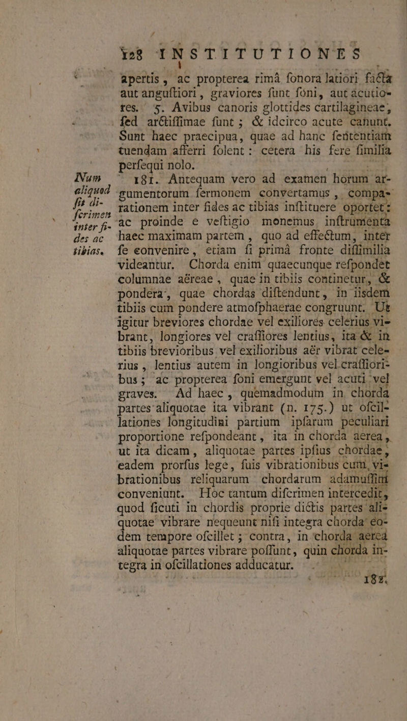 ! Num aliquod fit di- ferimen inter fi- des ac tibias. y 128 INSTITUTIONES apertis , A propterea rimà fonora latiori fila aut anguftiori, graviores funt foni, aut acutio- tegi s. Avibus canoris glottides cartilagineae, Sunt haec praecipua, quae ad hanc feütentiam tuendam afferri folent : cetera his fere fi milia perfequi nolo. 181. Antequam vero ad exatuen horum ar- gumentorum fermonem convertamus , compa» rationem inter fides ac tibias inftituere oportet: ac proinde e veftigio monemus. inftrument haec maximam partem , quo ad effectum, inter videantur. Chorda enim quaecunque refpondet columnae aéreae , quae in tibiis continetur, &amp; pondera, quae chordas diftendunt, in lisdem tibiis cum pondere atmofphaerae congruunt. Ut igitur breviores chordae vel exiliorés celeriüs vie brant, longiores vel craffiores lentius, ita &amp; in tiblis brevioribus. vel exilioribus aér vibrat cele- rius, lentius autem in longioribus vel. craffiori- bus; ac propterea foni emergunt vel acuti vel graves. Ad haec , quemadmodum in chorda partes aliquotae ita vibrant (n. 175.) ut ofcil- lationes longitudigi partium ipfarum peculiari proportione refpondeant , ita in chorda aerea ,. ut ita dicam, aliquotae partes ipfius chordae, eadem prorfus lege, fuis vibrationibus cuim, vie brationibus reliquarum chordarum adamuffit conveniunt. Hoc tantum difcrimen intercedit, quotae vibrare nequeunt nifi integra chorda eo- dem tempore ofcillet ; contra, in | chorda: aercá aliquotae partes vibrare poffunt , quin chorda in- tegra in ofcilladiones adducatur. id 87.
