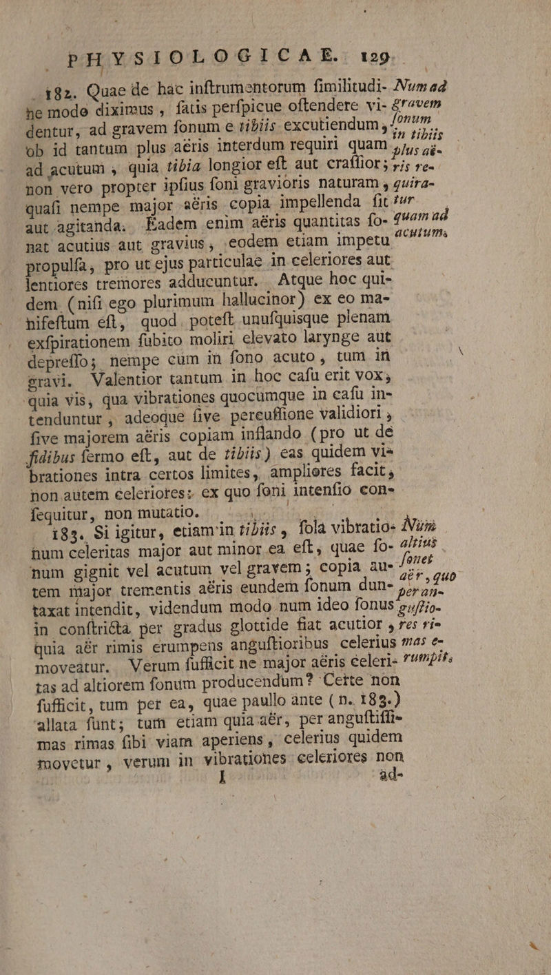 i82. Quae de hac inftrumentorum fimilitudi- Nw 42 he mode diximus , fatis perfpicue oftendere vi- &amp;r«vets dentur, ad gravem fonum e tibiis. excutiendum , m. ob id tantum plus aéris interdum requiri quam ks ad acutum , quia tibia longior eft aut craffior; yj; re. non vero propter ipfius foni gravioris naturam , guira- quafi nempe major aéris copià impellenda fit/wr — aut.agitanda. Eadem enim aéris quantitas fo- quam ad nat acutius aut gravius, .eodem etiam impetu FADA propulfa, pro ut ejus particulae in celeriores aut. lentiores tremores adducuntur... Atque hoc qui- dem (nifi ego plurimum hallucinor) ex eo ma- nifeftum eft, quod. poteft unufquisque plenam exfpirationem fübito moliri elevato larynge aut epreffo; nempe cum in fono acuto, tum in $ravi. Valentior tantum in hoc cafü erit VOX quia vis, qua vibrationes quocumque in cafu in- tenduntur , adeoque five pereuflione validiori , five majorem aéris copiam inflando (pro ut dé fidibus fermo eft, aut de iliis) eas quidem vie brationes intra certos limites, ampliores facit; non autem éeleriores; ex quo foni intenfio con- fequitur, non mutatio. «5. 01 i85. Si igitur, etiam in filiis , fola vibratio: Aux hum celeritas major aut minor ea eft, quae fo- altius num gignit vel acutum vel gravem ; copia aus rt tem major trementis aéris eundern fonum dun- 57; n taxat intendit, videndum modo num ideo fonus s;/7;o- in conftridtà per gradus glottide fiat acutior $ 6$ ríe quia aér rimis erumpens anguftioribus celerius 45 e- moveatur. Verum fufficit ne major aéris eleri« *!2//: tas ad altiorem fonum producendum? Certe non fufficit, tum per ea, quae paullo ante ( n. 18 9.) alata fünt; tum etiam quia aér, per anguftiffi- mas rimas fibi viam aperiens, celerius quidem movetur, verum in vibrationes. eeleriores non ! ad-