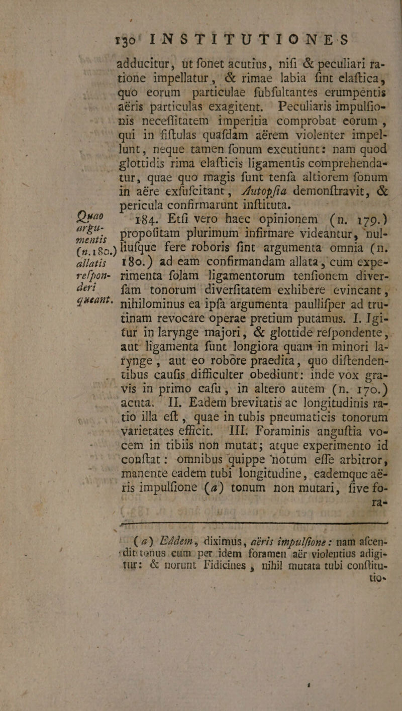 L ::0;,INSTITUTIONES tione impellatur, &amp; rimae labia fint elaftica, quo eorum particulae fübfultantes erumpentis aéris particulas exagitent. Peculiaris impulfio- nis neceffitatem imperitia comprobat eorum, qui in fiftulas quafdam aé&amp;rem violenter impel- lunt, neque tamen fonum excutiünt: nam quod glottidis rima elafticis ligamentis comprehenda- Qwao argtu- oneutis in a&amp;re exfufcitant, Zfutopfia demonflravit, &amp; pericula confirmarunt inftituta. | 184. Etfi vero haec opinionem (n. 179.) propofitam plurimum infirmare videantur, nul- allatis relhon- deri gstan. ^ 180.) ad eam confirmandam allata ,'cum expe- rmenta folam ligamentorum tenfionem diver- fam tonorum diverfitatem exhibere cvincant, nihilominus ea ipfa argumenta paullifper ad tru- tinam revocáre operae pretium putamus. I. Igi- tur inlarynge majori, &amp; glottide refpondente, aut ligamenta funt longiora quam in minori la- tynge, aut eo robore praedita, quo diftenden- übus caufis difficulter obediunt: inde vox gra- vis in primo cafu, in altero autem (n. 170.) acuta. II. Eadem brevitatis ac longitudinis ra-. tio illa eft, quae in tubis pneumaticis tonorum varietates efficit. IIL Foraminis anguftia vo- cem in tibiis non mutat; atque experimento id conftat: omnibus quippe notum eflfe arbitror, manente eadem tubi longitudine, eademque a&amp;- rs impulfione (4) tonum non mutari, five fo- rà- (2) Eddem, diximus, aeris impulfione : nam afcen- *dit: tonus. eum. per idem foramen adr violentius adigi- tur: &amp; norunt lidicines , nihil mutata tubi conftitu- tio-