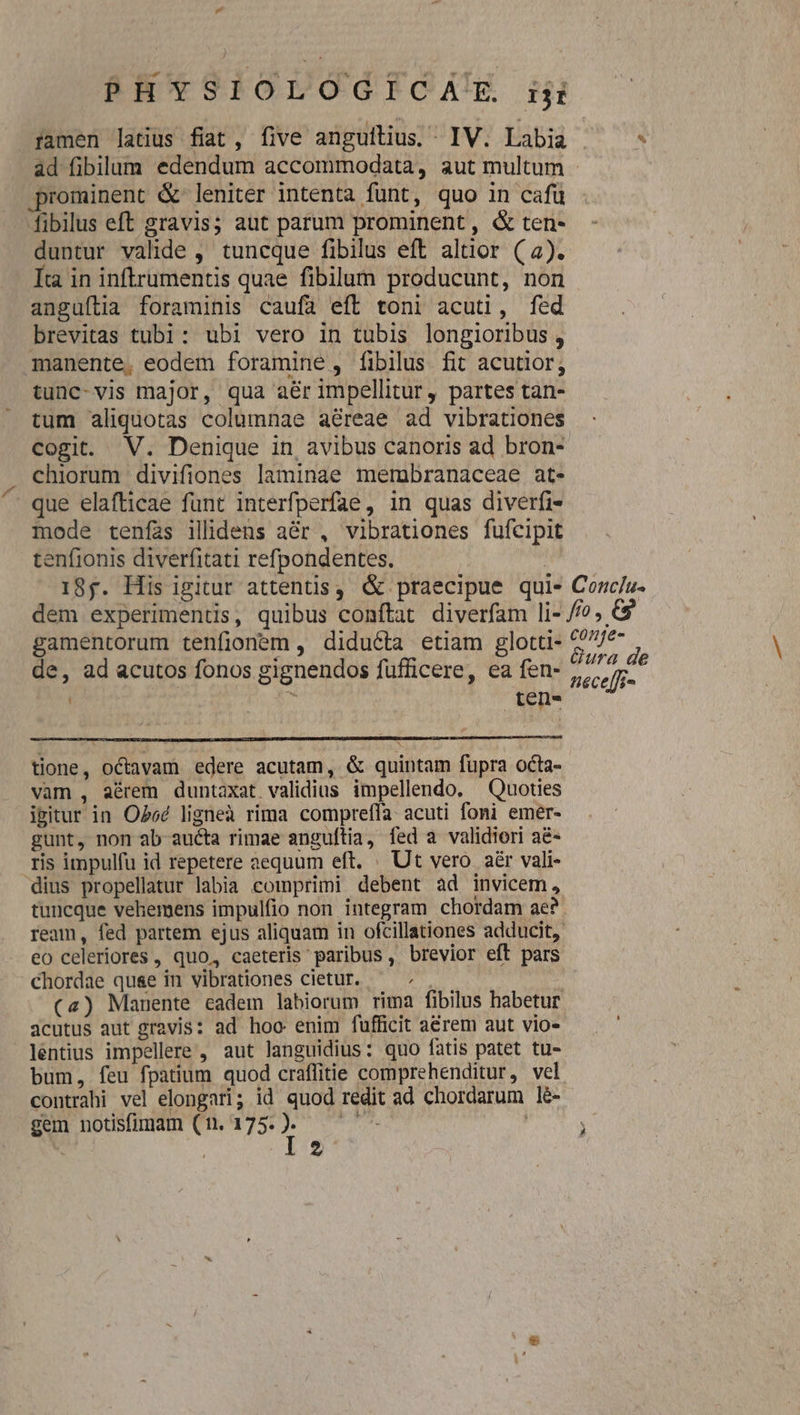 famen latius fiat, five anguilius. IV. Labia ^ - ad fibilum edendum accommodata, aut multum - prominent &amp; leniter intenta fünt, quo in cafü fibilus eft gravis; aut parum prominent, &amp; ten- duntur valide , tuncque fibilus eft altior (a). Íra in inftrumentis quae fibilum producunt, non anguítia foraminis caufa eft toni acuti, fed brevitas tubi: ubi vero in tubis longioribus , manente, eodem foramine , fibilus fit acutior; tunc-vis major, qua aer impellitur, partes tan- tum aliquotas columnae aéreae ad vibrationes cogit. V. Denique in avibus canoris ad bron- chiorum divifiones laminae merubranaceae at- que elafticae funt interfperfae, in quas diverfi- mode tenfas ilidens a&amp;r , vibrationes fufcipit tenfionis diverfitati refpondentes. | 18g. His igitur attentis, &amp; praecipue qui« Conc/u- dem experimentis, quibus conftat diverfam li- //?, 9 gamentorum tenfionem , diducta etiam glotti- e de de, ad acutos fonos gignendos fufficere, ea in Peceffi- tione, octavam edere acutam, &amp; quintam fupra octa- vam , aérem duntaxat validius impellendo. — Quoties isitur in OPee ligneà rima compreffa- acuti foni emér- gunt, non ab aucta rimae anguftia, fed a validiori a&amp;- ris impulfu id repetere aequum eft. . Ut vero aér vali- dius propellatur labia comprimi debent ad invicem, tuncque vehemens impulfio non integram chordam ae? ream, fed partem ejus aliquam in ofcillationes adducit, eo celeriores , quo, caeteris paribus, brevior eft pars chordae quse in vibrationes cietur. : (4) Manente eadem labiorum rima fibilus habetur acutus aut gravis: ad hoo enim fufficit acrem aut vio- léntius impellere , aut languidius: quo fatis patet tu- bum, feu fpatium quod craffitie comprehenditur, vel contrahi vel elongari; id quod redit ad chordarum lé- gem notisfimam (n. EIE UPS. ; : 2
