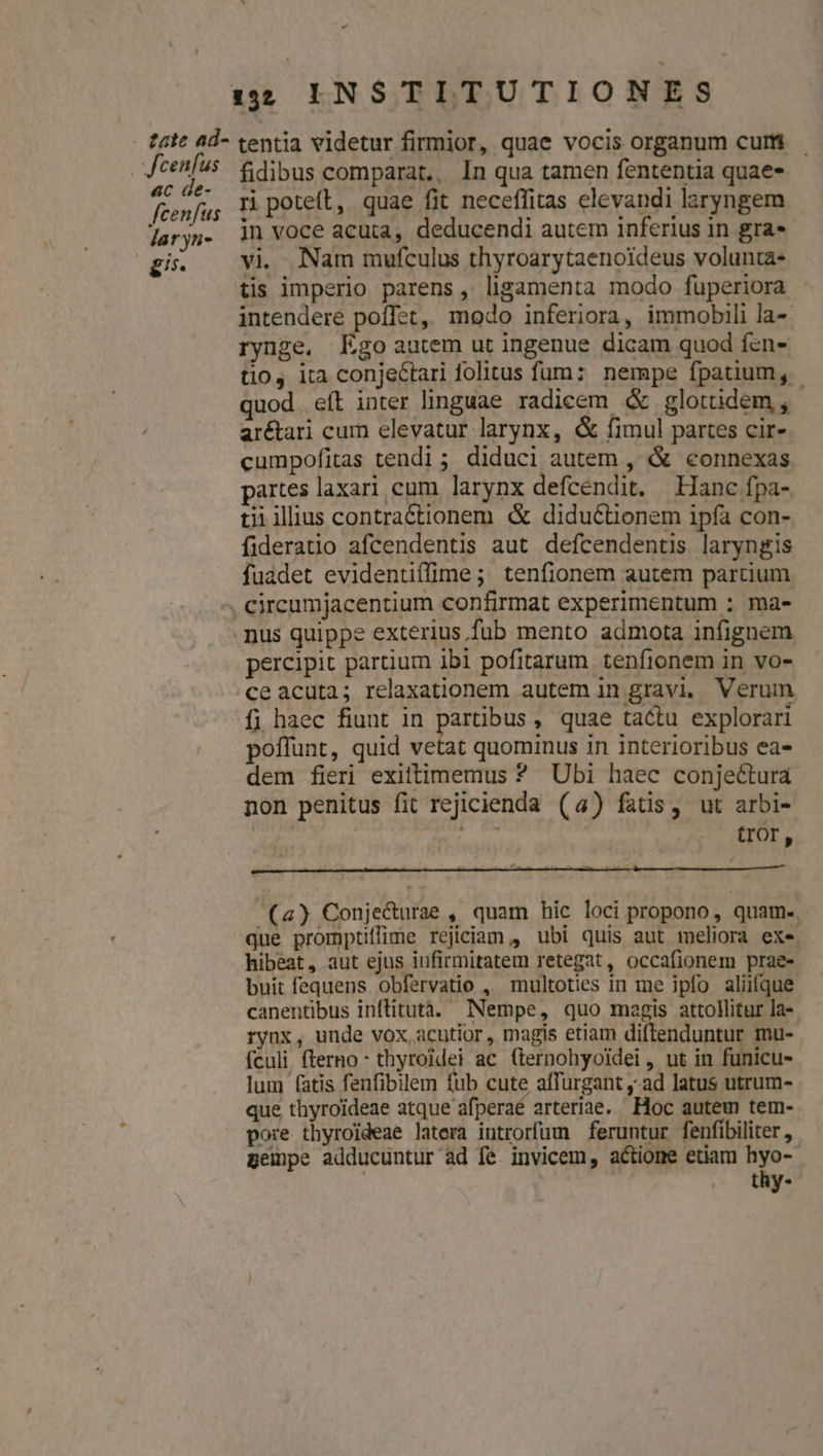 ! 1:52 INSTITUTIONES cenfus 6c Ge- fidibus comparat,, In qua tamen fententia quae- ri potet, quae fit neceffitas elevandi laryngem jn voce acuta, deducendi autem inferius in gra* vi. Nam mufculus thyroarytaenoideus volunta- tis imperio parens, ligamenta modo fuperiora intendere poffet, modo inferiora, immobili la- rynge. Ego autem ut ingenue dicam quod fen- tio, ita conjectari folitus füum: nempe fpatium, - quod eít inter linguae radicem &amp; glotüdem , ar&amp;ari cum elevatur larynx, &amp; fimul partes cir- cumpofitas tendi; diduci autem , &amp; connexas partes laxari cum larynx defcendit. Hanc fpa- tii iliius contraéctionem &amp; diductionem ipfa con- fideratio afcendentis aut defcendentis laryngis fuadet evidentiffime; tenfionem autem partium percipit partium ibl pofitarum. tenfionem in vo- ce acuta; relaxationem autem in gravi. Verum fi haec fiunt in piuons , quae tactu explorari poffunt, quid vetat quominus in interioribus ea- dem fieri exiltimemus ? Ubi haec conjectura non penitus fit rejicienda (4) fatis, ut arbi- ey tror, (4) Conje&amp;urae , quam hic loci propono, quam. que promptiffime rejiciam , ubi quis aut meliora exe. hibeat, aut ejus infirmitatem retegat, occafionem prae- buit fequens obfervatio , multoties in me ipfo aliifque canentibus inflitutà. Nempe, quo megis attollitur la- rynx, unde vox acutior, magis etiam diftenduntur mu- ículi fterno- thyroidei ac (ternohyoidei , ut in funicu- lum fatis fenfibilem fub cute affurgant ,.ad latus utrum- que thyroideae atque afperaé arteriae. Hoc autem tem- pore thyroideae latera introrfum feruntur fenfibiliter , gempe adducuntur ad fe invicem, actione etiam hyo-- : | thy-