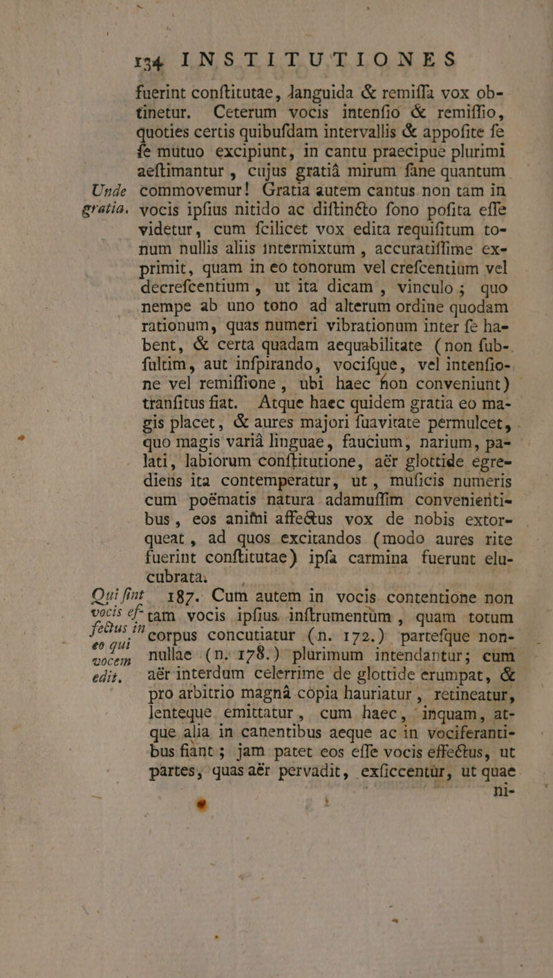 r4 INSTITUTIONES fuerint conftitutae, Janguida &amp; remiffa vox ob- tinetur. Ceterum vocis intenfio &amp; remiffio, quoties certis quibufdam intervallis &amp; appofite fe fe mutuo excipiunt, in cantu praecipue plurimi aeftimantur , cujus gratià mirum fane quantum Unde commovemur! Gratia autem cantus. non tam in gratia. vocis ipfius nitido ac diftin&amp;to fono pofita effe videtur, cum fcilicet vox edita requifitum to- num nullis aliis intermixtam , accuratiffime exe primit, quam in eo tonorum vel crefcentium vel decrefcentium , ut ita dicam , vinculo; quo nempe ab uno tono ad alterum ordine quodam rationum, quas numeri vibrationum inter fe ha- tranfitus fiat. Atque haec quidem gratia eo ma- quo magis varià linguae, faucium, narium, pa- lati, labiorum conftitutione, aér glottide egre- diens ita contemperatur, ut, muficis numeris cum poématis natura adamuffim convenienti- bus, eos anifni affe&amp;us vox de nobis extor- queat, ad quos excitandos (modo aures rite fuerint conftitutae) ipfa carmina fuerunt elu- cubrata; Ouilfint 187. Cum autem in vocis contentione non vocis £^tam vocis ipfius inftrumentüm , quam totum d corpus concutiatur (n. 172.) partefque non- coces, nulae (n. 178.) plurimum intendantur; cum edit, a&amp;rinterdum celerrime de glottide erumpat, &amp; pro arbitrio magnà copia hauriatur, retineatur, lenteque emittatur, cum haec, inquam, at- que alia in canentibus aeque ac in vociferanti- busfiant; jam patet eos effe vocis effectus, ut partes, quasaér pervadit, exfíiccentür, ut quae c