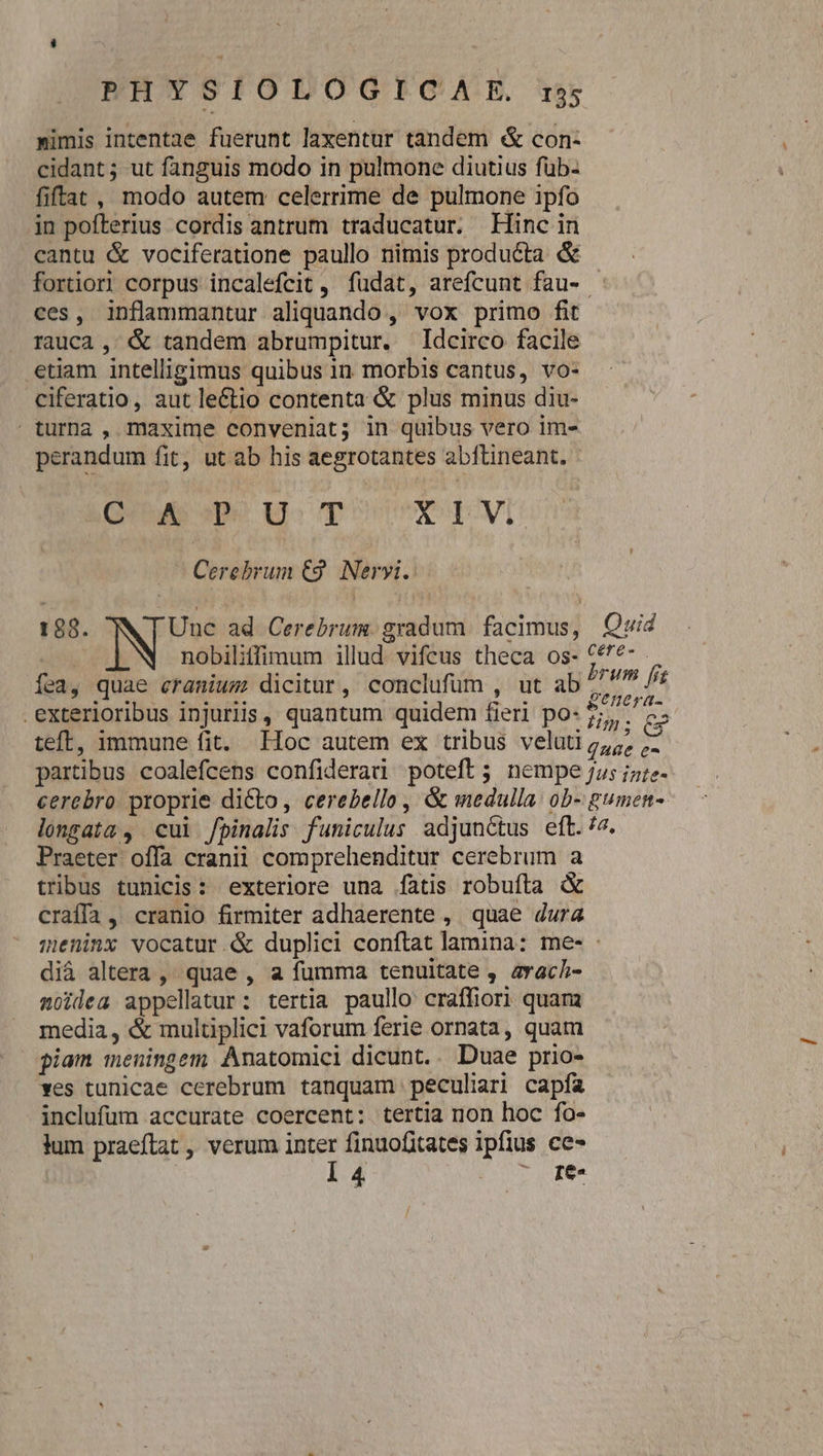 nimis intentae fuerunt laxentur tandem &amp; con- cidant; ut fanguis modo in pulmone diutius füb- fiftat , modo autem celerrime de pulmone ipfo in pofterius cordis antrum traducatur. Finc in cantu &amp; vociferatione paullo nimis producta &amp; fortior corpus incalefcit , fudat, arefcunt fau- - ces, inflammantur aliquando , vox primo fit rauca , &amp; tandem abrumpitur. Idcirco facile etiam intelligimus quibus in morbis cantus, vo- ciferatio, aut leCtio contenta &amp; plus minus diu- turna , maxime conveniat; in quibus vero im- perandum fit, ut ab his aegrotantes abftineant. Qu vp uU T X I V. Cerebrum €9. Neryi. 188. Une ad Cerebrum. gradum. facimus, Quid nobiliffimum illud. vifcus theca os- Cf^*- fea, quae eranium dicitur, conclufum , ut ab /. Us f exterioribus injuriis , quantum quidem fieri po: Vp. ey teft, immune fit. Hoc autem ex tribus veluti 2,;, ;- partibus coalefcens confiderad poteft; nempe Ju; iz;e- cerebro. proprie dicto, cerebello , &amp; medulla. ob- gumen- longata , cui /pinalis funiculus adjunctus eft.'7. Praeter offa cranii comprehenditur cerebrum a tribus tunicis: exteriore una fatis robufta &amp; craíffa, cranio firmiter adhaerente , quae dura meninx vocatur. &amp; duplici conftat lamina: me- - di&amp; altera ,' quae , a fumma tenuitate , avach- moidea appellatur: tertia paullo craffiori quam media, &amp; multiplici vaforum ferie ornata, quam piam meningem Anatomici dicunt.. Duae prio- ves tunicae cerebrum tanquam peculiari capfa inclufum accurate coercent: tertia non hoc fo- lum praeftat , verum inter finuofitates ipfius ce- | l4 7oJe.