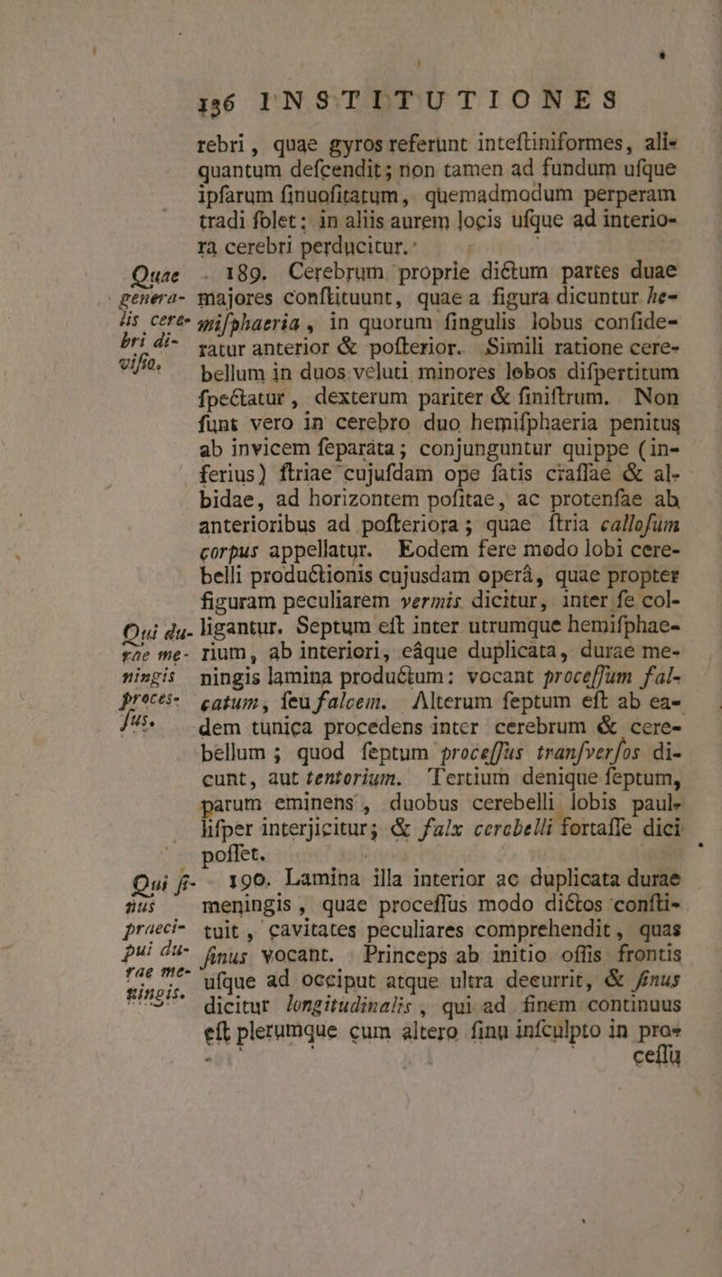 ' 16 INSTITUTIONES rebri, quae gyros referunt inteftiniformes, ali- quantum defcendit ; non tamen ad fundum ufque ipfarum finuofitatum,, quemadmodum perperam tradi folet; in aliis aurem locis ufque ad interio- rà cerebri perducitur. | ! Quae . 189. Cerebrum. proprie dictum partes duae genera- majores conflituunt, quaea figura dicuntur he- 4s ctré- wiifshaeria , in quorum fingulis lobus confide- A ^^ raturanterior &amp; pofterior. Simili ratione cere- 7^ bellum in duos.veluti minores lebos difpertitum fpeGtatur, dexterum pariter &amp; finiftrum. Non funt vero in cerebro duo hemifphaeria penitus ab invicem feparáta; conjunguntur quippe (in- ferius) ftriae cujufdam ope fatis craffae &amp; al- bidae, ad horizontem pofitae, ac protenfae ab anterioribus ad pofleriora; quae ftria callofum corpus appellatur. Eodem fere modo lobi cere- belli productionis cujusdam operá, quae propter figuram peculiarem vermis dicitur, inter fe col- Qui du- ligantur. Septum eft inter utrumque hemifphae- fae me- rium, ab interiori, eáque duplicata, durae me- ingis mingis lamina produGtum: vocant proceffum fal- pr*cti- — catum, ieu falcem. | Alterum feptum eft ab ea-- 7i* » dem tunica procedens inter cerebrum &amp; cere- bellum ; quod feptum proce[fus tranfverfos di- cunt, aut tentorium. 'lertium denique feptum, arum eminens , duobus cerebelli lobis paule | fier interjiciturg &amp; fax cercbelli fortaffe dici |. poffet. Lr ' Qui f- - 190. Lamina illa interior ac duplicata durae dus meningis, quae proceffus modo dictos confti- praeci- tuit , cavitates peculiares comprehendit, quas fui du- fp; vocant. Princeps ab initio ofüis frontis ree m. ufque ad oceiput atque ultra deeurrit, &amp; inus C97* dieitur Jomgitudinalis , qui ad. finem continuus eft plerumque cum altero finu infculpto in je ceífü