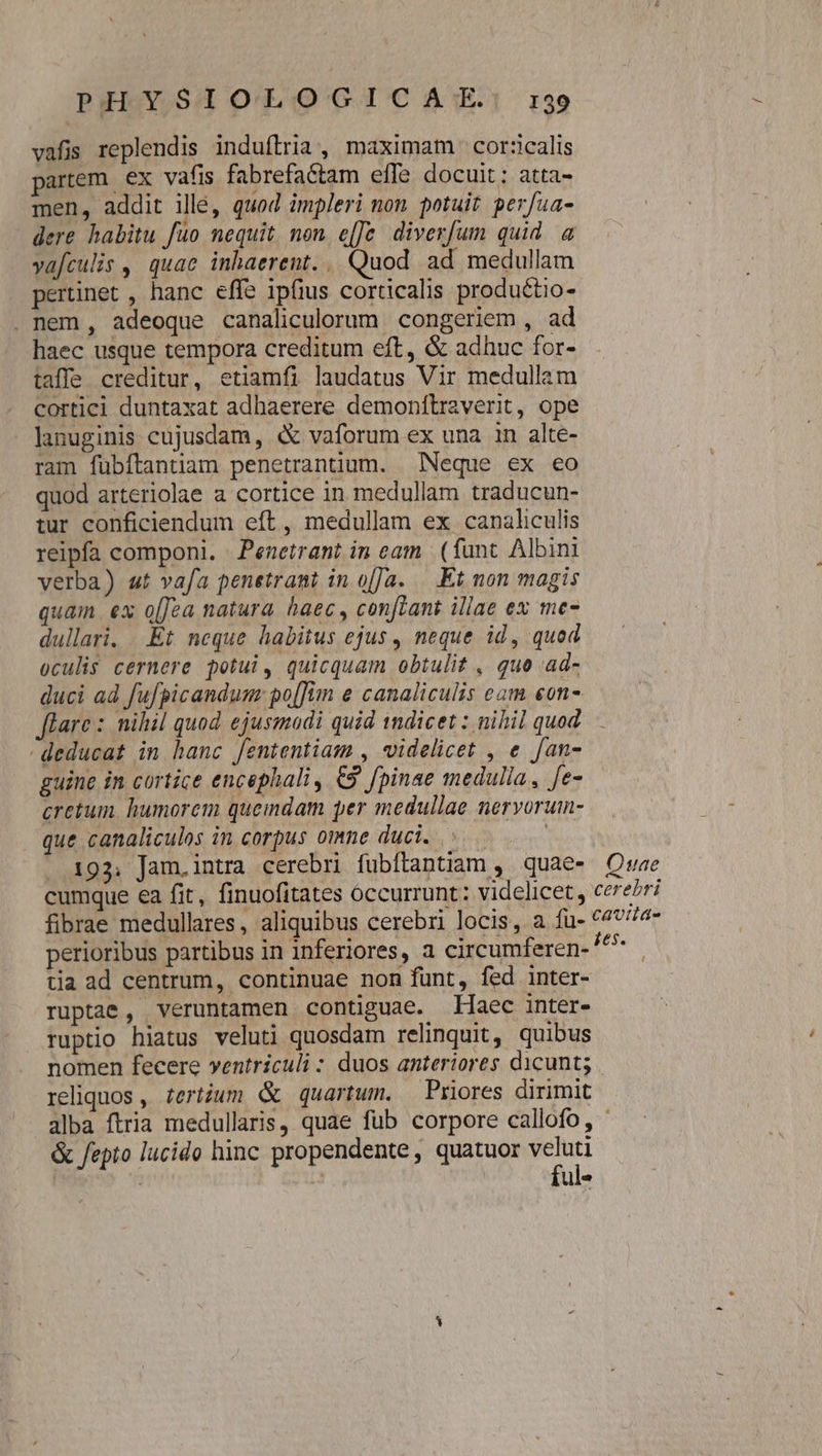 vafis replendis induílria , maximam cor:calis partem. ex vafis fabrefactam effe docuit: atta- men, addit illé, quod impleri non potuit perfua- dere habitu fuo nequit. non. e[[fe. divenfum quid a vafculis , quae inhaerent. .. Quod ad medullam pertinet , hanc effe ipfius corticalis productio- . nem, adeoque canaliculorum. congeriem , ad haec usque tempora creditum eft, &amp; adhuc for- taffe creditur, etiamfi laudatus Vir medullam cortici duntaxat adbaerere demonítr2verit, ope lanuginis cujusdam, « vaforum ex una 1n alte- ram fübítantiam penetrantium. Neque ex eo quod arteriolae a cortice in medullam traducun- tur conficiendum eft , medullam ex canaliculis reipfa componi. - Penetrant in eam | (fant Albini verba) ut vafa penetrant in o[Ja. —— Et non magis quam ex o[Jea natura haec , conftant illae ex me dullari. .Et neque habitus ejus , neque id, quod oculis cernere potui, quicquam obtulit , quo .ad- duci ad fufpicandum: po[fiim e canaliculis eam eon- flare : nihil quod ejusmodi quid indicet : nihil quod deducat in hanc fententiam , videlicet , e fan- guine in cortice encephali, €9. fpinae medulla , fe- cretum. humorem quemdam per medullae nervorum- que canaliculos in corpus omne duci. ^. | 193. Jam.intra cerebri fubftantiam , quae» Quae cumque ea fit, finuofitates occurrunt: videlicet, cere/ri fibrae medullares, aliquibus cerebri locis, a fu- €47//4- perioribus partibus in inferiores, a circumferen- ^^ tia ad centrum, continuae non funt, fed inter- ruptae, veruntamen contiguae. Haec inter- ruptio hiatus veluti quosdam relinquit, quibus nomen fecere ventriculi : duos anteriores dicunt; reliquos , terium &amp; quartum. — Priores dirimit alba ftria medullaris, quae fub corpore callofo, ' &amp; fepto lucido hinc propendente,, quatuor EM 4 ul