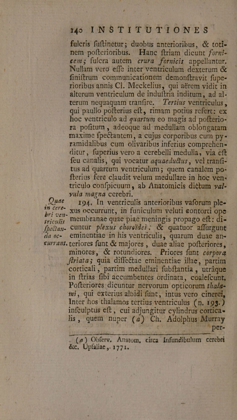 fuleris fuftinetur; duobus anterioribus, &amp; toti- nem pofterioribus. Hanc ftriam dicunt forzi- ce; fulera autem crura fornicis appellantur. Nullam vero effe inter ventriculum. dexterum &amp; finiftrum communicationem demonftravit fupe- rioribus annis Cl. Meckelius, qui a&amp;rem vidit in alterum ventriculum de induftria inditum, ad al- terum nequaquam tranfire. Tertius ventriculus , qui paullo pofterius elt, rimam potius refert: ex hoc ventriculo ad quartum eo magis ad pofterio- ra pofitum , adeoque ad medullam oblongatam maxime fpectantem, a cujus corporibus cum py- ramidalibus cum olivaribus inferius comprehen- ditur, fuperius vero a cerebelli medulla, via eft feu canalis, qui vocatur aquaedu&amp;tus , vel tranfi- tus ad quartum ventriculum; quem canalem po- fterius fere claudit velum medullare in hoc ven- triculo confpicuum, ab Anatomicis dictum val- yula magna cerebri. — | E .Qu^€ — i94, In ventriculis anterioribus vaforum ple- Pri oí, 308 occurrunt, in funiculum veluti eontorti ope ;riouj; 'nembranae quae piae meningis propago eft: di- fheQan. cuntur plexus choreide?; &amp;&amp; quatuor affürgunt da oc- emünentiae in his ventriculis, quarum duae an- turraut. teriores funt &amp; majores , duae aliae pofteriores, minores, &amp; rotundiores. Priores funt corpora Jiriata; quia diffe&amp;tae eminentiae illae, partim corticali, partim medullari fubftantia , utráque in ftrias fibi accumbentes ordinata, coalefcunt, Pofteriores: dicuntur nervorum opticorum thala- mi, qui exterius albidi fünt, intus vero cinerei, Inter hos thalamos tertius ventriculus (n. 19) infeulptus eft, cui adjungitur cylindrus cortica- lis, quem nuper (4) Ch. Adolphus: Murray Tool ^ per- — - (4) Obferv, Anatom, circa Infundibulum cerebri &amp;c, Upfaliae ,. 1771. —
