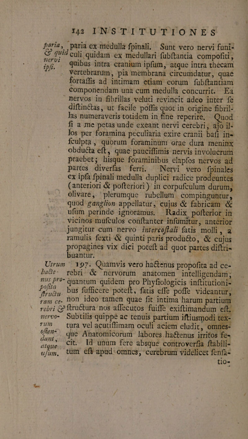 peria, paria ex medulla fpinali. / Sunt vero nervi funi- C 1id culi quidam ex medullari fubftantia compofiti , pf quibus intra cranium ipfum, atque intra thécam . Vértebrarum, pia membrana circumdatur, quae fortaffis ad intimam etiam eorum fubftantiam componendam unà cum medulla concurrit. Ea nervos in fibrillas veluti revincit adeo inter fe diftin&amp;tas, ut facile poffis quot in origine fibril- las numeraveris totidem in fine reperire, Quod fi a me petas unde exeant nervi cerebri, ajo il- los per foramina peculiaria exire cranii bafi in- Ículpta, quorum foraminum orae dura meninx obducta eft, quae pauciffimis nervis involucrum praebet; hisque foraminibus elapfos nervos ad partes. diverfas ferr. ^ Nervi vero fpinales ex ipfa fpinali medulla duplici radice prodeuntes (anteriori &amp; pofteriori) in corpufculum durum; olivare, plerumque rubellum . compinguntur, quod ganglion appellatur, eujus &amp; fabricam &amp; ufüm perinde ignoramus, Radix polterior in vicinos mufculos conftanter infumitur, anterior jungitur cum nervo Zmréreoflali fatis molli, a ramulis fexti &amp; quinti paris produ&amp;to, &amp; cujus propagines vix dici poteft ad quot partes diftri- buantur. | Md W Urrum | 197. Quamvis vero hactenus propofita ad ce- baHe- rebri &amp; nérvorum anatomen intelligendam; 77^ P? quantum quidem pro Phyfiologicis inftitutioni- Pose bus fufficere poteft, fatis effe poffe videantur, bos non ideo tamen quae fit intima harum partium rebri Gp ftruCtura nos affecutos fuiffe exiftimandum eft, sero Subtilis quippe ac tenuis partium iftiusmodi tex- 7!/^ ^ tura velacutiffimam oculi aciem eludit, omnes * m ie? que Ahatomicorum labores. haétenus irritos fe- 7 - cit. Id unum fere absque controverfia ftabili- ufum, tum eft apud omnes, cerebrum videlicet fenfa- tio-
