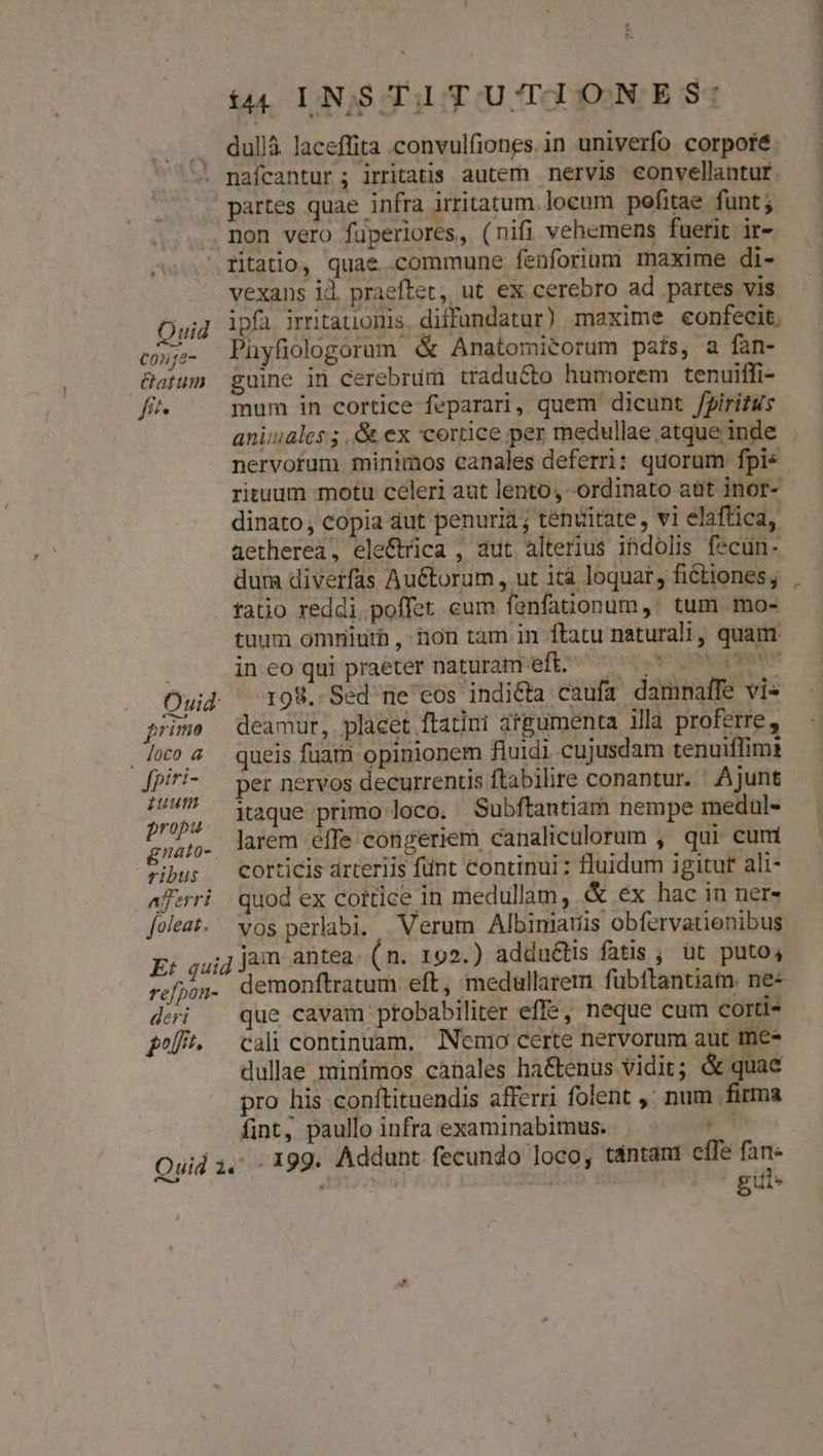 &amp;à4( LINSTITUTIONES: dullà. laceffita .convulfiones.in univerfo corpoté naícantur ; irritatis. autem nervis eonvellantur partes quae infra irritatum. locum pefitae funt; mon vero fuperiores, (nifi vehemens fuerit ir- ritatio, quae commune fenforium maxime di- vexans id. praeftet, ut ex cerebro ad partes vis cj. Phyfiologorum &amp; Anatomitorum país, a fan- &amp;atum guine in cerebrum traducto humorem tenuiffi- fit^ mum in cortice feparari, quem dicunt /iritus aniuales ; ,&amp; ex cortice per medullae atque inde nervorum minimos canales deferri: quorum fpis rituum motu celeri aut lento, ordinato aüt inor- dinato, copia aut penuria ; tenuitate, vi elaftica, aetherea, ele&amp;íica , aut alterius ihdolis fecun. dura divetfas Au&amp;torum , ut 1tà loquat , fiétiones; fatio reddi poffet eum fanfationum ,; tum .mo- tuum omniuth , ion tam in ftatu naturali, quam Ouid ^ 198. Sed'ne' cos indicta caufa damnaffe vi« prime deamur, placet ftatini argumenta illa proferre , coa queis fuam opinionem fiuidi cujusdam tenuiflimi [piri- — per nervos decurrentis ftabilire conantur. ' Ajunt pum itaque primo loco. Subftantiam nempe medul- dnt larem effe congeriem canaliculorum , qui cum ibus —Corticis drteriis fünt continui : luidum igitur ali- afrri quod ex cottice in medullam, &amp; ex hac in ner- [oleat. vos perlabi. | Verum Albiniatis obfervatienibus E: quid jum antea (n. 192.) addu&amp;tis fatis ; üt puto, refjog. demonftratum eft, medullarem fubftanuam. ne« dei que cavam ptobabiliter effe, neque cum corti fof. — cali continuam, INemo certe nervorum aut me- dullae minimos canales ha&amp;tenus vidit; &amp; quae pro his conftituendis afferri folent ,' num firma fint, paulloinfra examinabimus. | ' Ouid 1, . 199. Addunt fecundo loco; tántant effe fant T * vasis guis pn Xm