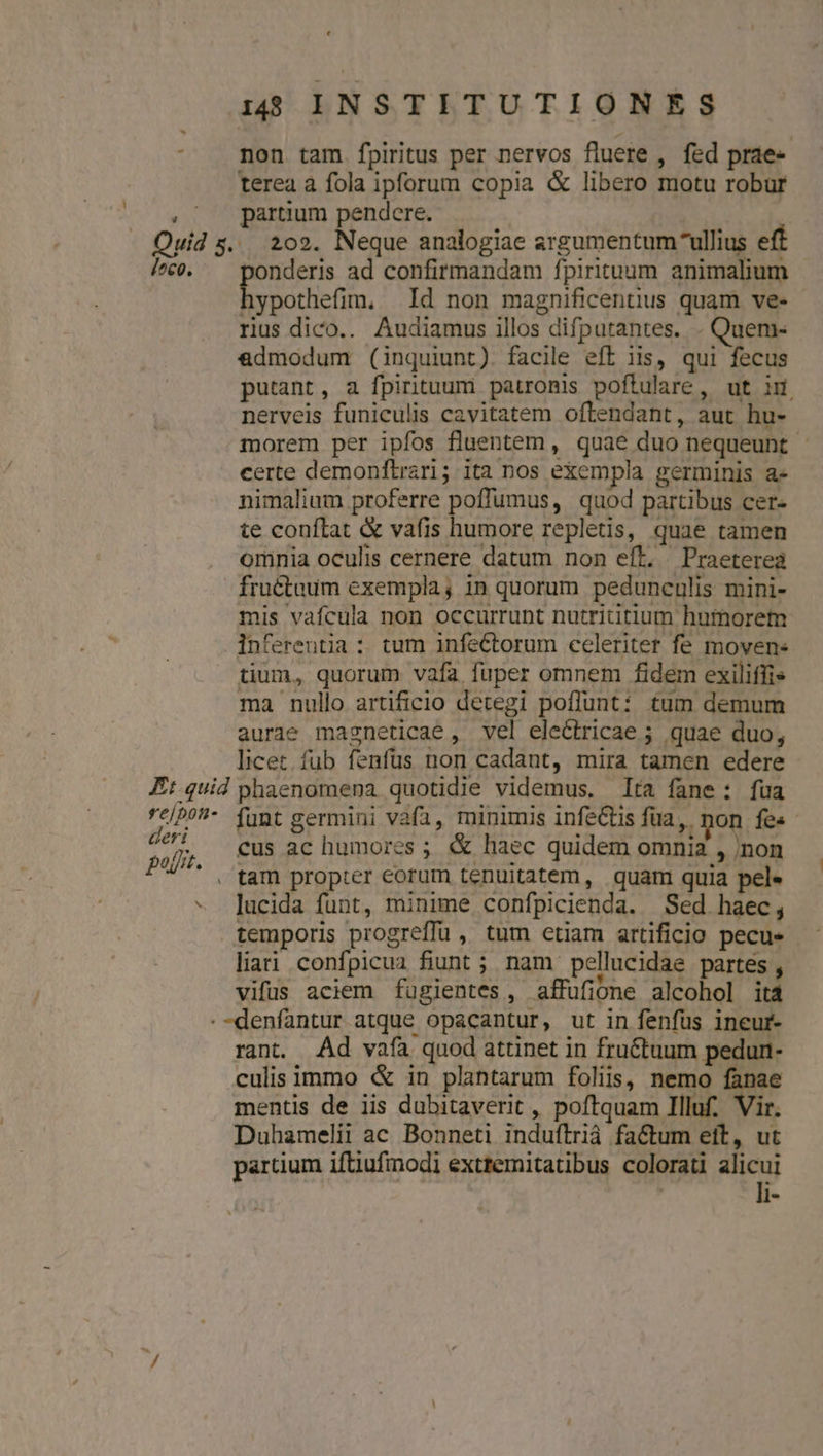 L . Ouid s. /^c0. Et-quid re/poti- deri po. N ^ 18 INSTITUTIONES non tam. fpiritus per nervos fluere , fed prae- terea a fola ipforum copia &amp; libero motu robur partium pendere. | . 202. Neque analogiae argumentum ullius eft onderis ad confirmandam fpirituum animalium hypothefim, Id non magnificentius quam ve- rius dico.. Audiamus illos difputantes. . Quem- &amp;dmodum (inquiunt). facile eft iis, qui fecus putant, a fpirituum patronis poftulare, ut ir nerveis funiculis cavitatem oftendant, aut hu- morem per ipfos fluentem, quae duo nequeunt - certe demonftrari; ita nos exempla germinis a- nimalium proferre poffumus, quod partibus cer- te conftat &amp; vafis humore repletis, quae tamen omnia oculis cernere datum non eft. Praeterea fructaum exempla; in quorum pedunculis mini- mis vafcula non occurrunt nutrititium humorem inferentia : tum infeCtorum celeriter fe moven- tium, quorum vafa fuper omnem fidem exiliffis ma nullo artificio detegi poflunt: tum demum aurae magneticae , vel electricae ; quae duo, licet. fub fenfus non cadant, mira tamen edere phaenomena quotidie videmus. lta fane: fua funt germini vafa, minimis infeCtis füa,. non fes cus ac humores ; &amp; haec quidem omnia , non tam propter eorum tenuitatem, quam quia pel. lucida funt, minime confpicienda. Sed haec, temporis progreffü , tum etiam artificio pecus liati confpicua fiunt ; nam pellucidae partes , vifus aciem fugientes, affufione alcohol ità rant. Ad vafa quod attinet in fru&amp;tuum pedun- culis immo &amp; in plantarum foliis, nemo fanae mentis de iis dubitaverit , poftquam Illuf. Vir. Duhamelii ac Bonneti induftrià factum eit, ut partium iftiufimodi extremitatibus colorati Eli ! d