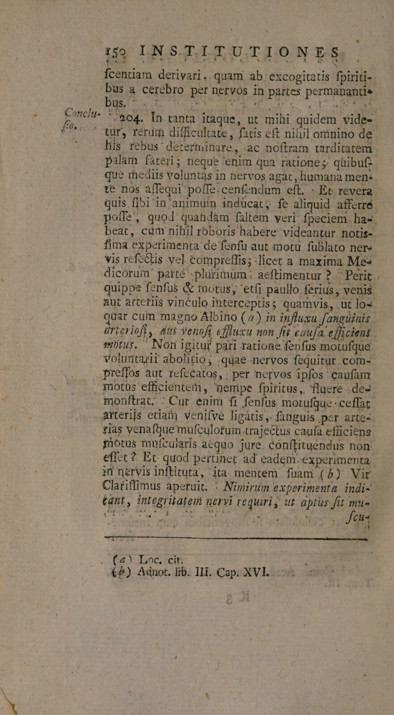 Conclu- £o. 59 LINSTITUTIONES, fcentiam derivari. quam ab: excogitatis fpiriti- bus a cerebro per nervos in partes permangntie '^204. In tanta itaque, ut mihi quidem vide- tur, rerum difficultate, fatis eft niil omnino de lüs rebus decerminare, ac noftram tarditatem pilam fateri; neque 'enim qua ratione ; qüibuf: que rhediis voluntas in iiervos agat, humana men: te nos affequi poffe; cenfendum eft. « Et. revera quis fibi'in' animuin indücat;, fe aliquid afferré beat, cum nihil roboris habere videantur notis- firna experimenta de fonfu aut motu füblato nere vis refsctis vel compreffis;:licet a maxima Me dicorum' paité -plürimum ; àeftimentur ?.^Perit quippe fenfus &amp; motus; 'etfi paullo ferius, venis aut arcetlis vinculo ihterceptiss quamvis, .ut los juar cum magno Albino (4) zn influxu fanguinis éricrioft, dut Yenoft effluxu non ftt caufa. efficient voluntarii abolitio; .quae-nervos fequitur com- preffos àut refccatos,. per nervos ipfos caufam motüs efficientem, nemipe UA. , fluere .de- arterijs etian) venifve ligàtis ,. fanguis ,psr arte- tias venaftue mufculotum rajectus caufa efüiciens motus mufcularis acquo jure. conftituendus non: 1n nervis inftitura, ita mentem fuam (5) Vir Clariffimus aperuit. : Nimirum experimenta indi- €&amp;) Adnot. lib. Ili. Cap. XVI. -