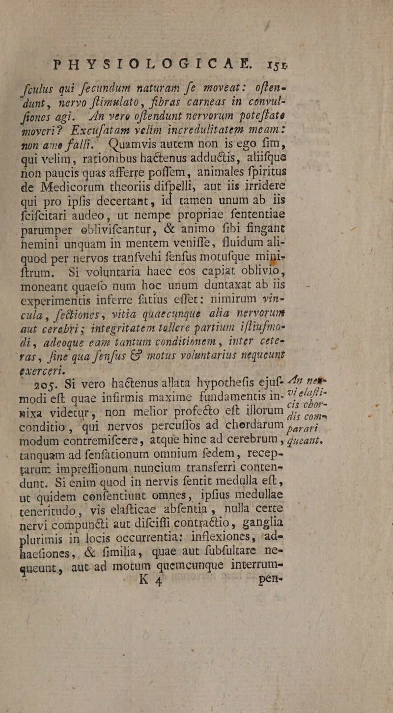 2 CPHYSIOLOGOGICIHAEXM is Jfeulus qui fecundum naturam [e moveat: oflen- dunt, Wnorvo Jiimulato, fibras carneas in. cenvul- fiones agi. In vero oftendunt nervorum poteftate moycri? Excufatam velim incredulitatem meam: non ame falli. Quamvis autem non is ego fim, qui velim, rationibus ha&amp;tenus adductis, aliifque rion paucis quas afferre poffem, animales fj piritus de Medicorum theoriis difpelli, ant iis irridere qui pro ipfis decertant, id tamen unum ab iis fcifcitari audeo, ut nempe propriae fententiae parumper eblivifcantur, &amp; animo fibi fingant hemini unquam in mentem veniffe, fluidum ali- quod per nervos tranfvehi fenfus motufque mipi- ítrum. $i voluntaria haec eos capiat oblivio, moneant quaefo num hoc unum duntaxat ab iis experimentis inferre fatius effet: nimirum wim- cula, fe&amp;liones , vitia quaecunque. alia nervorum aut cerabris integritatem tollere partium ifHufmo- di, adeoque eam tantum conditionem , inter. cetee ' ras, fine qua fenfus &amp;&amp; motus voluntarius nequeunt exerceri. | modi eft quae infirmis maxime fundamenus in- Bixa videtur, non melior profeéto eft illorum tanquam ad fenfationum omnium fedem, recep- tarum. impreffionum. nuncium transferri conten- dunt. Si enim quod in nervis fentit medulla eft, ut quidem confentiunt omnes, ipfius medullae teneritudo, vis elafticae abfentia, nulla certe nervi compun&amp;ti aut difciffi contractio, ganglia lurimis in locis occurrentia: inflexiones, 'ade o. &amp; fimilia, quae aut fuübfultare. ne- queunt, aut ad motum quemcunque interrum-