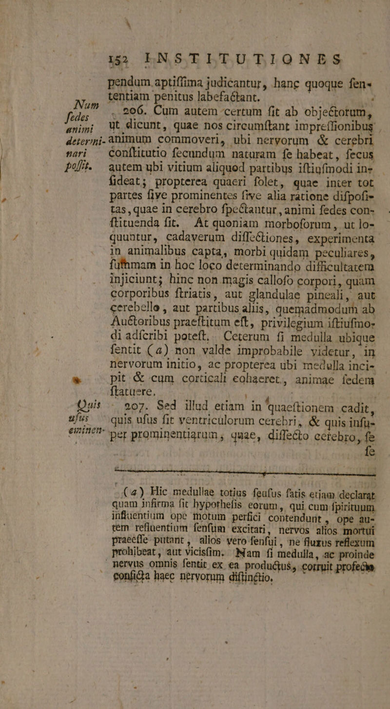 155 EINSTITUTIONES pendum aptiffima judicantur, hanc quoque fen« tentiam penitus labefactant. | hn . 206. Cum autem certum fit ab obje&amp;torum, «nimi Wt dicunt, quae nos circumftant impreílionibus | deier;;i. Animum commoveri, ubi nervorum &amp; cerebri sari — Conftitutio fecundum naturam fe habeat, fecus Pot. autem ubi vitium aliquod partibus ifliufimodi ine fideat; propterea quaeri folet, quae inter tot partes fiye prominentes five alia ratione difpofi- tas , quae in cerebro fpcCtantur, animi fedes con- flituenda fit. At quoniam morboforum , ut lo- quantur, cadaverum diffe&amp;iones, experimenta in animalibus capta, morbi quidam peculiares, füfhmam in hoc loco determinando difficultatem injiciunt; hinc non magis callofo corpori, quam corporibus firiatis, aut glandulae pineali, aut cerebelle , aut partibus aliis, quemadmodum ab Auéteribus praeftitum eft, privilegium iftiufmo: diadícribi poteft... Ceterum fi medulla ubique fentit (4) non valde improbabile videtur, in nervorum initio, ac propterea ubi medulla inci- * pit &amp; cum corticali eohaeret, animae fedem ftatuere, à; T ei Quit - 907. Sed illud etiam in Iquaeftionem cadit, Uf quis ufüs fit ventriculorum cerebri, &amp; quis infü- eme per prominentiarum , quae, diffecto cerebro, fe ! hup fs -(4) Hic medullae totius feafus fatis etiam declarat quam infirma fit hypothefis eorum, qui cum fpirituum infuentium ope motum perfici contendunt , ope au- rem refluentium fenfüm excitari, nervos alios mortui praeeffe putant, alios vero fenfui , ne fluxus reflexum prohibeat, aut vicisfim. Nam fi medulla, ac proinde mervus omnis fentit ex ea productus, corruit profecie fonf&amp;a haec nervorum difinfio. —^ ^ —