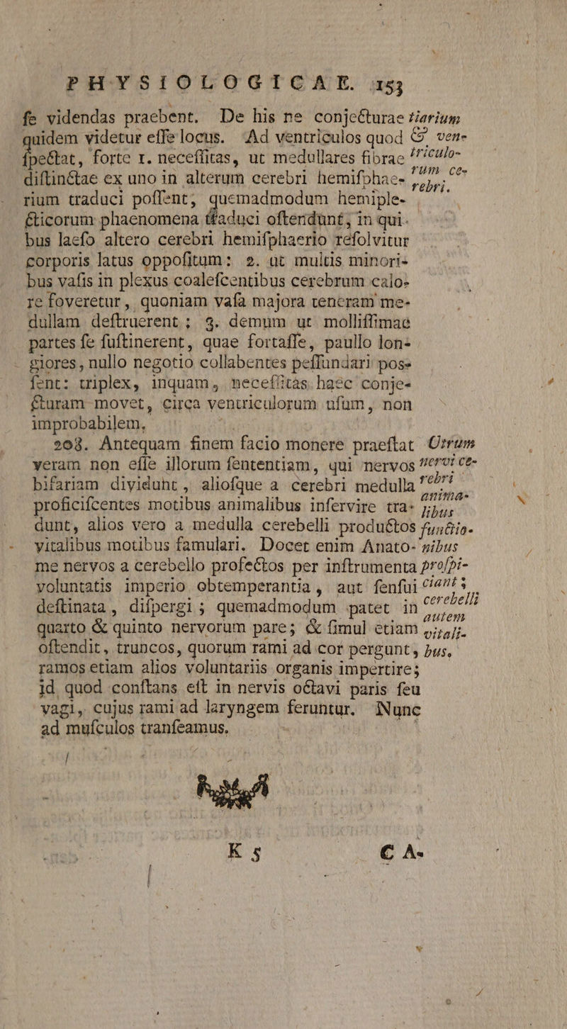fe videndas praebent. De his ne conje&amp;turae Zierium quidem videtur effe locus. Ad ventriculos quod 69. ven- pettat, forte x. neceffitas, ut medullares fibrae /clo- diftin&amp;tae ex uno in alterum cerebri hemifohae- i T rium traduci poflent, d hemiple- | &amp;icorum phaenomena tfaduel ofteridünt, in qui. bus laefo altero cerebri hemifphaerio refolvitur corporis latus oppofitum: 2». üt multis minori- bus vafis in plexus coalefcentibus cerebrum calo- re foveretur, quoniam vafa majora teneram me- dullaam deftruerent ; 3. demum ut molliffimae partes fe fuftinerent, quae fortaffe, paullo lon- £iores , nullo negotio collabentes peffundari pose fent: triplex, inquam, mecefitàs haec conje- fturam movet, circa ventriculorum ufüm , non improbabilem, ! 208. Antequam finem facio monere praeftat Ozrum veram non effe illorum fententiam, qui nervos //€^! ce- bifariam diyiduht, aliofque a cerebri medulla '* proficifcentes motibus animalibus infervire tra- yrée dunt, alios vero a medulla cerebelli produétos fun&amp;ia- yitalibus motibus famulari. Docet enim Anato- sibus me nervos a cerebello profe&amp;tos per inftrumenta 2r?f?i- voluntatis imperio obtemperantia, aut fenfui ^/4/5 . deftinata, difpergi; quemadmodum patet in I AR quarto &amp; quinto nervorum pare; &amp; fimul etiam ,;;,j;. oftendit, truncos, quorum rami ad cor pergunt, bus, ramos etiam alios voluntariis organis impertire; 1d quod conftans ett in nervis octavi paris feu vagi, cujus rami ad laryngem feruntur. iNunc ad muículos tranfeamus. j| 1 / K s iE As