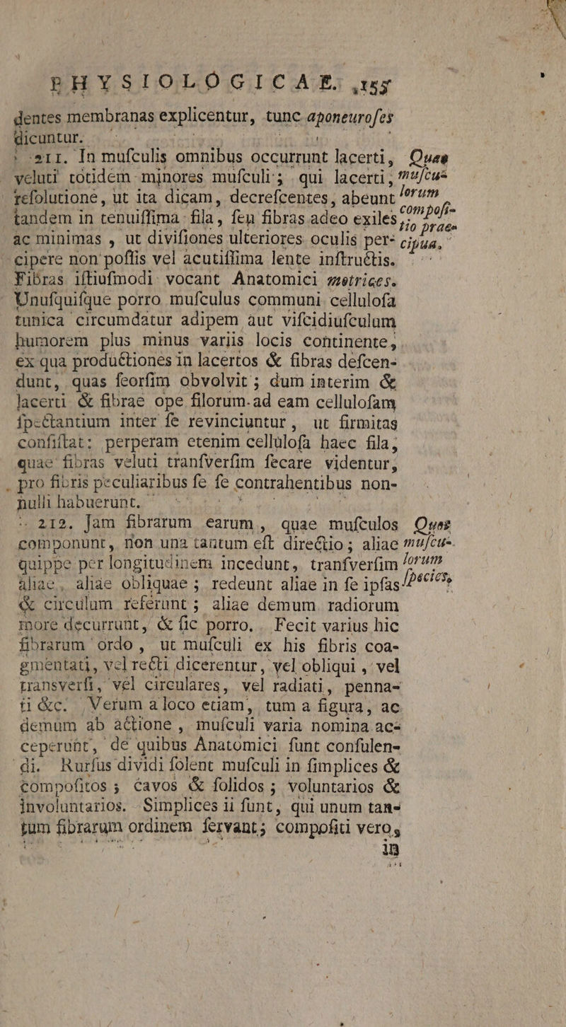 dentes membranas explicentar, tunc aponeurofes dicuntur. —— : 1r. In mufculis omnibus occurrunt lacerti, Quee vcluti totidem mjnores mufculi'; qui lacerti , »/cu- refolutioneé, ut ita dicam, decrefcentes, abeunt udi tandem in tenuiffima. fila, fen fibras adeo exiles Nie ac minimas , ut divifiones ulteriores oculis per- Cifua, cipere non poffis vel acutiffima lente inftruétis. | Fibras iftiufmmodi. vocant Anatomici werrices. Unufquifque porro mufculus communi cellulofa tunica circumdatur adipem aut vifcidiufculum humorem plus minus varüs locis continente, €x qua productiones in lacertos &amp; fibras defcen- dunt, quas feorfim obvolvit; dum interim &amp; lacerti. &amp; fibrae ope filorum.ad eam cellulofam fpsctantium inter fe revinciuntur, ut firmitas confifat; perperam etenim cellulofa haec fila, quae fibras veluti tranfverfim fecare videntur, , pro fibris peculiaribus fe fe contrahentibus non- nulihabuerünt. |. ^ - 212. Jam fibrarum earum, quae AA Quer com ponunt, non una tantum eft dire&amp;io; aliae mu/cue. quippe per longitudinem incedunt, tranfverfim Jorum aliae, aliae obliquae 5. redeunt aliae in fe ipfas? cdd; e circulum referunt ; aliae demum. radiorum more decurrunt, &amp; fic porro, .. Fecit varius hic jbrarum ordo, ut mufculi- ex his fibris coa- gmentati, vel re&amp;ti dicerentur, -vel obliqui ,' vel Lransverfi , 'vél cireulares, vel radiati , penna- ti&amp;c. Verum a loco etiam, tum a figura, ac. demum ab actione , mufculi varia nomina.ac- ceperubt, dé quibus Anatomici fünt confulen- di. Rurfus dividi folent mufculi in fimplices &amp; tompofitos; Cavos &amp; folidos ; voluntarios &amp; invo! luntarios. Simplices ii funt, qui unum tan- rum fibraram DIRECTO fervant ; compofiti V6rOs dn