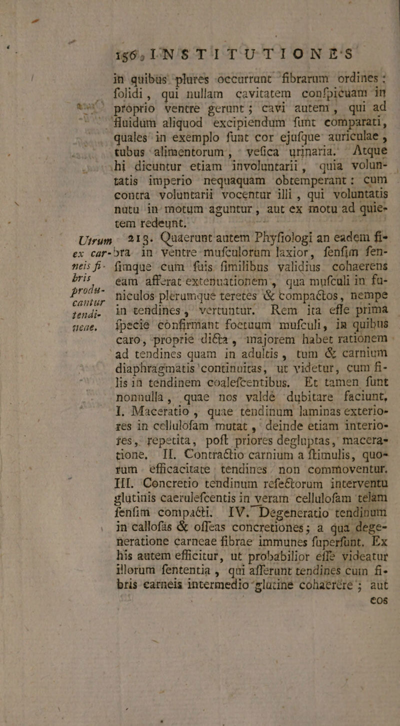 is6,UNSTITUTIONES in quibüs plures occurrunt fibrarum ordines : folidi, qui nullam cavitatem confpieuam im próprio ventre gerunt; cavi autem, qui ad quales. in exemplo funt cor ejufque auriculae , tatis imperio nequaquam obtemperant: cum contra voluntarii vocentur ilii , qui voluntatis nutu in motum aguntur, aut ex motu ad quie- tem redeunt. - | neis fi- bris produ- caniur teudi- ueate, fimque cum fuis fimilibus validius cohaerens eam afferat extepvationem ,' qua mufculi in fa- niculos plerumque teretes &amp; compactos, nempe in tendines, vertuntur. Rem ita effe prima fpecie cónfirmant foetuum mufculi, im quibus caro, proprié di&amp;a, majorem habet rationem : diaphragmatis continuitas, ut videtur, cum fi- lis 1a téndinem coalefcentibus. Et tamen funt nonnullà, quae nos valdé dubitare faciunt, I. Maceratio , quae tendinum laminas exterio- res in cellulofam mutat ,' deinde etiam interio- fes, repetita, poft priores degluptas, macera- düone, II. Contraétio carnium a ftimulis, quo- rum . efficacitate . tendines. non. commoventur. III. Concretio tendinum refe&amp;torum incer m glutinis caerulefcentis in veram cellulofam telam fenfim compa&amp;i. IV. Degeneratio tendinum in callofis &amp; offeas concretiones; a qua dege- neratione carneae fibrae immunes fuperfunt, Ex his autem efficitur, ut probabilior effe videatur illorum fententia , qui afferunt tendines cum fi- bris carneis intermedio glüciné cohatrére ; aut | Cos