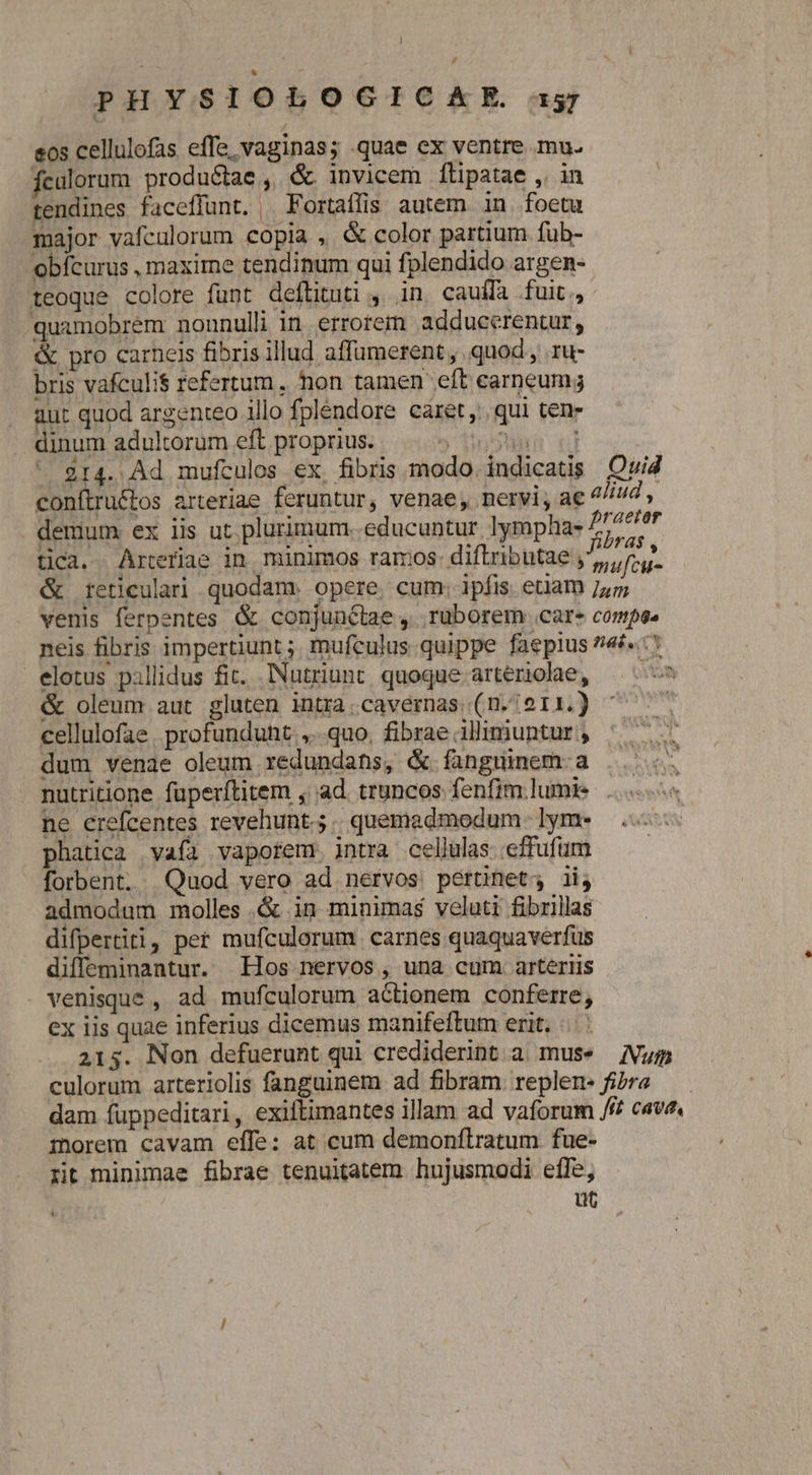eos cellulofas effe, vaginas; quae ex ventre mu. fculorum produciae ,. &amp; invicem flipatae ,. in tendines faceffunt. ^ Fortaflis autem in foetu major vafculorum copia , &amp; color partium fub- obfcurus , maxime tendinum qui fplendido argen- teoque colore funt deftituti , in cauffa fuit, quamobrem nonunulli in errorem adducerentur, &amp; pro carneis fibris illud affümerent ,, quod , ru: bris vafculi$ refertum. hon tamen eft earneumg aut quod argenteo illo fpléndore caret, qui tene dinum adultorum eft proprius. ior ul 214. Ad mufculos ex, fibris modo. indicatis Qvid conftructos arteriae feruntur, venae, nervi, ac aliud , demum. ex iis ut. plurimum. educuntur lympha- 5777/7 tica. Artefiae in minimos ramos: diftributae quit &amp; retieulari quodam. opere, cum; ipfis. etiam 755 venis ferpentes &amp; conjunctae , ruborem car compse neis fibris impertiunt ;. mufculus quippe faepius 74&amp;«. 5 elotus pillidus fit. Nutriunt quoque arteriohae, ^-^ &amp; oleum aut gluten intra.cavernas (n./011.) ^ cellulofae. profundunt. ,..quo. fibrae illiniuntur , dum venae oleum redundans, &amp; fanguinem a .. nutritione fuperítitem , ad. truncos fenfim lumie ... ne crefcentes revehunt.; | quemadmodum. lym- phatica vafa vaporem jntra cellulas effufum forbent, Quod vero ad nervos pertinet; ii, admodum molles .&amp; in minimas veluti fibrillas difpertiti, per mufculorum. carnes quaquaverfüus diffeminantur. Hos nervos , una cum arteriis . venisque , ad mufculorum actionem conferre, ex iis quae inferius dicemus manifeftum erit. 2135. Non defuerunt qui crediderint a mus* Num culorum arteriolis fanguinem ad fibram. replen- fibra dam fuppeditari, exiftimantes illam ad vaforum /f? cava morem cavam effe: at cum demonftratum fue- rit minimae fibrae tenuitatem hujusmodi effe, ut