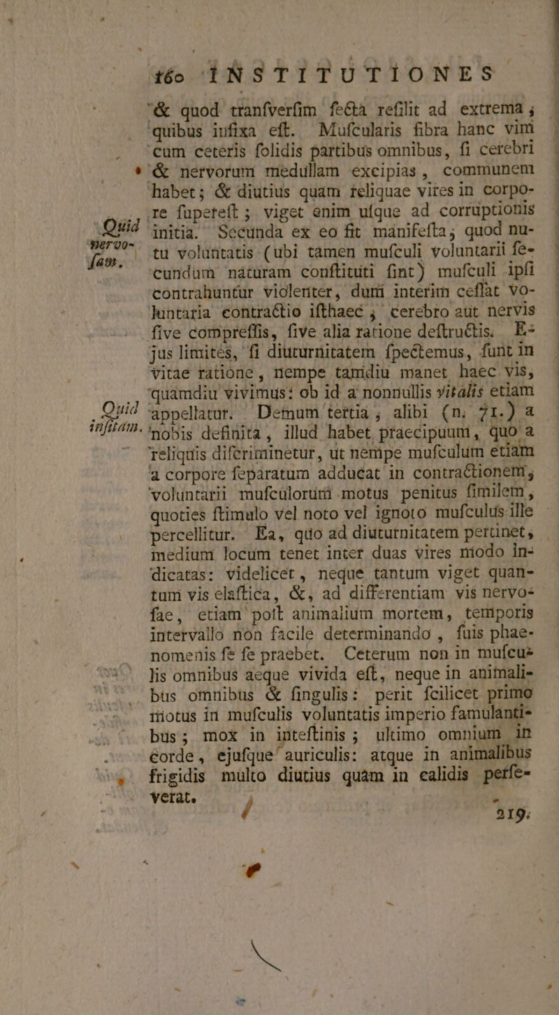 &amp; nervorum medullam excipias, communen re fupeteft ; viget enim ufque ad corruptionis initia. Secunda ex eo fit manifefta; quod nu- tu voluntatis (ubi tamen mufculi voluntarii fe- contrahuntur violenter, duri interim ceflat vo- huntaria eontraétio ifthaec ;' cerebro aut nervis jus limités, fi diuturnitatem fpectemus, funt in Vitae ratione , nempe tamidiu manet haec vis, quamdiu vivimus: ob id a nonnullis vitalis etiam appellatur. Demum tertia ; alibi (n. 71.) a nobis definita, ilud habet praecipuum, quo a Teliquis diferiminetur, ut nempe mufculum etiam 4 corpore feparatum adducat in contraCtionem; quoties ftimulo vel noto vel ignoto mufculus.ille medium locum tenet inter duas vires niodo in- dicatas: videlicet , neque tantum viget quan- tum vis elaffica, &amp;, ad differentiam vis nervo- fae, etiam poti animalium mortem, temporis intervallo non facile determinando , fuis phae- nomenis fe fe praebet. Ceterum non in mufcuz lis omnibus aeque vivida eft, neque in animali- bus omnibus &amp; fingulis: perit fcilicet primo riotus in mufeulis voluntatis imperio famulanti- bus; mox in inteffinis ; ulimo omnium in eorde, ejufque' auriculis: atque in animalibus fügidis multo diutius quam in calidis petfe- verat. / L 219; H bes ' —-—---—-—-——————— Rm —— o — 0o se t sw