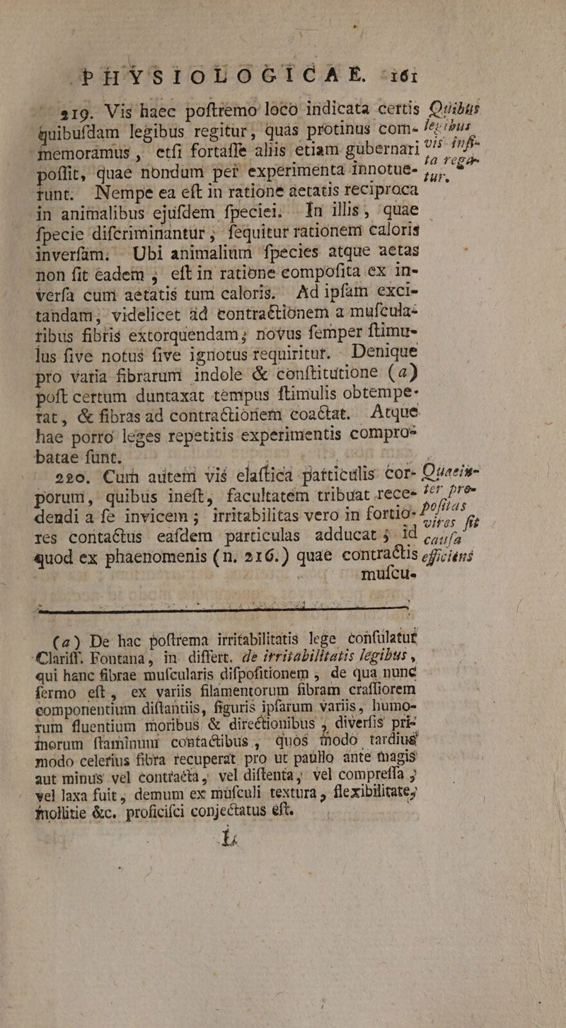 La i / PiuiYsilOLOGÍGCAE. ii 19. Vis haec poftremo loco indicata certis Quibus quibufdam legibus regitur, quàs protinus come Zeus -fnemorámus , etíi fortaffe aliis etiam gubernari ^ infi- poflit, quae nondum per experimenta innotue- Ew ef tunt. Nempe ea eftin ratione aetatis reciproca — in animalibus ejufdem fpeciei. Iu illis, quae - fpecie diferiminantur ; fequitur rationem caloris - inverfam; Ubi animalium fpecies atque aetas non fit éadem ; eft in ratione eompofita ex in- verfa cümi aetatis tum caloris. Adipfam exci- tandam; videlicet ad contraétionem a mufcula« tibus fibris extorquendam; novus femper ftimu- lus five notus five ignotus requiritur. - Denique pro varia fibrarum indole &amp; conftitutione (a) poft certum duntaxat tempus ftimulis obtempe- Tat, &amp; fibras ad contractióoriem coaétat. Atque hae porro leges repetitis experimentis comproe batae fünt. iur | AH D). - ego. Curh aütetr vi$ elaffica patticulis. Cor- Otteis- porum, quibus ineft, facultatem tribuat rece- jer pre- dendi a fe invicem ; irritabilitas vero in fortio- pefit zt res contactus eafdem particulas adducat; id uA ' quod ex phaenomenis (n. 216.) quae ge c. efficiens | | mufcu- (4) De hac poftrema irrifabilitatis lege confulatu£ Clariff. Fontana, in differt. de irriabilitatis legibus , qui hanc fibrae mufcularis difpofitionem ; de qua nune fermo eft, ex variis filamentorum fibram craffiorem componentium diftantiis, figuris ipfarum variis, humo- rum fluentium moribus &amp; direétionibus , diverfis pri&amp; inorum ftaminuni coBtactibus, quos inodo tardius modo celerius fibra recuperat pro ut paullo ante tnagis aut minus vel €ontracta, vel diflenta, vel compreffa ; vel laxa fuit, demum ex müfculi textura j flexibilitate; fnolütie &amp;c. proficifci conjectatus éft.