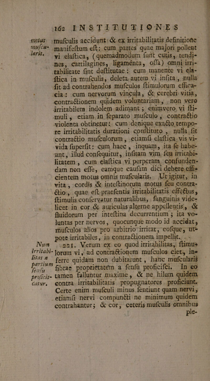 iius -mufculis accidunt: &amp;.ex irritabilitatis definitione MALPRA manifeftum eft; cum partes quae majori pollent . 4. wj elaftica, ( quemadmodum funt cutis, tendi- nes, cartilagines, ligaménta, ofa) omni irri- tabilitate fint deftitutae ; cum manente vi ela- ftica in mufeulis, deleta, autem vi infita , nulla fit ad contrahendos mufculos ftimulorum effica- €ia: cum nervorum vincula, &amp; cerebri vitia, contractionem quidem voluntariam, ,non vero irritabilem indolem adimant ; enimvero, vi fti- muli, etiam.in feparato mufculo y. contra&amp;tio violenta obtineturi cum denique exacto tempo- re irritabilitatis durationi conítituto , . nulla fit contractio mufculorum , etiamfi elaftica. vis vi- vida fuperfit: cum haec, inquam, ita fe habe- ant, illud confequitur, infitam vim. feu irritabi- litatem , cum elaítica vi perperam | confunden- dam non effe, eamque caufam dici debere effi. cientem motus omnis mufcularis. |Utigitur, in vita, cordis &amp; inteftinorum motus feu contra- &amp;io, quae eft. praefentis izitabilitatis efféétus, ftimulis confervatur naturalibus, . fanguinis vide- . . licet in cor &amp; auriculas alterne appellentis, &amp; | fluidorum per inteflina decurrentium ; ita vo- — luntas per nervos, quocunque modo id accidat, mufculos alios pro arbitrio irritat, eofque, ut* pote irritabiles, in contraCtionem impellit. . - Num 951. Verum ex eo quod irrirabilitas, ffimus irritabi- lorum vi, ad contra&amp;ionem mufculos ciet, ine ponis , ferre quidam non dubitarumt , hanc mufculari$ MA fibrae proprietatem a fenfu proficifci, In eo proficis. tamen falluntur maxime , &amp; ne hilum qud n cuiur, €ontra. irritabilitatis propugnatores . proficiunt. Certe enim mufculi minus fentiunt quam nervi , etiam(i nervi compun&amp;ti ne minimum quidem contrahantur; &amp; cor, ceteris mufculis — pie-