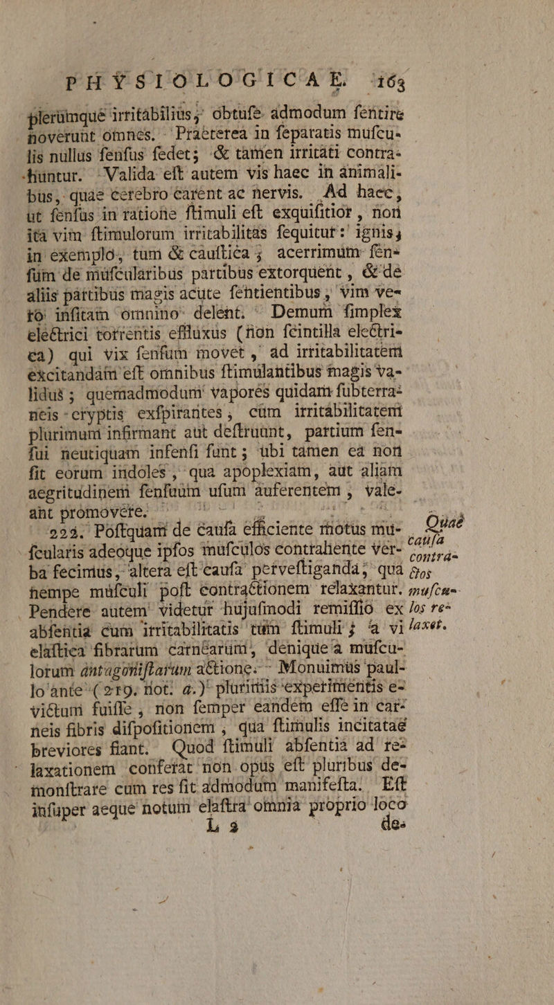 plerümque irritábilius;; obtufe admodum fentire noverunt otnes. - Praetereà in feparatis mufcu- lis nullus fenfus fedet; «&amp; tamen irritáti contra: -huntur. | Valida elt autem vis haec in animali- bus, quàe Cerebro carent ac nervis. Ad haec, ut fenfüs in ratiotie ftimuli eft. exquifitior , nori ità vim ftimulorum irritabilitas fequitur :' ignis; in exemplo, tum &amp; cauftica ; acerrimum- fen» füm de müféülaribus partibus extorquent , &amp; de aliis partibus magis acute fentientibus , vim ve- ro infitam omnino: delent. ^ Demum fimplex ele&amp;rici torrentis efllüxus (ron feintilla electri- €3) qui vix fenfum movet ,' ad irritabilitatem excitandat eft ornnibus ftimulantibus magis va- lidu$ ; quemadmodum vapores quidam fubterra: neis:cryptis exfpirantes , cüm irritábilitatemi plurimum inrmant aut deftruant, partium fen- fui neutiquam infenfi funt ; übi tamen ea non fit eorum indoles, qua apoplexiam, aut aliam aegritudinem fenfaum ufum auferentem , vale- C098» Cors 23 YARN ME RE 223. Poftquam de caufa efficiente rtiotus mu- fcularis adeoque ipfos mufculos contraliente ver- ba fecimus, alteta eft caufa' perveftigandaá; qua hempe müículi poft eontraétionem relaxantur. Pendere autem' videtur hujufimodi remiffio ex abfentia cum itritabilitats tum füimuli; 4 vi elaftica fibrarum carnéarüm, denique a mufcu- lorum antagoniftarum a&amp;tione- - Monuimüs paul- lo ànte^( 219. tiot: a.)* plurimis 'expetimeritis e- vi&amp;tum fuiffe, non femper eandem effein car- neis fibris difpofitionem , qua ftimulis incitata breviores fiant. Quod ftimuli abfentià ad re- laxationem conferat non opus eft pluribus de- inonítrare cum res fit ddmodum manifefta. Eff iufüper aeque notum is omnia proprio loco ( Fi | 1g» do Quaé catifa conirá- Cos mu[cte- los te^ laxet.