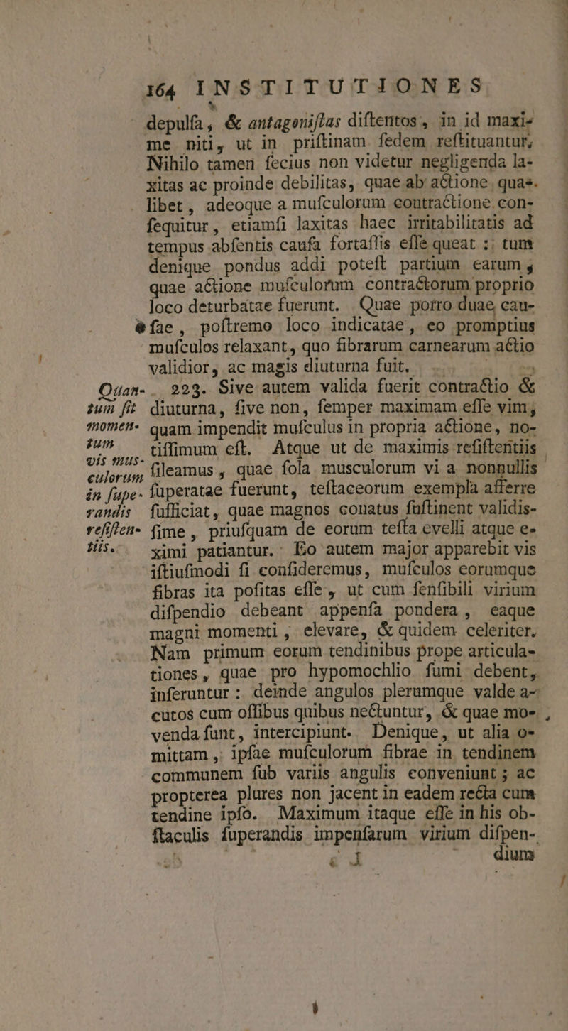 b depulfa, &amp; antagenifjas diftentos , in id maxi- me niti, ut in. priftinam. fedem reftituantur; Nihilo tamen fecius non videtur neglisenda la- xitas ac proinde debilitas, quae ab aGtione quas. libet, adeoque a mufculorum econtractione. con- fequitur, etiamfi laxitas haec iritabilitatis ad tempus abfentis caufa fortaffis effe queat :; tum denique pondus addi poteft partum earum; ae actione mufculorum contractorum proprio loco deturbatae fuerunt. Quae porro duae cau- &amp;íae , poílremo loco indicatae, eo promptius mufculos relaxant, quo fibrarum carnearum actio 4a». . 223. Sive autem valida fuerit contractio &amp; zum fit diuturna, five non, femper maximam effe vim; 10m*!* quam impendit mufculus in propria actione, no- cis fHUs$- culerum na in fupe. lüperatae fuerunt, teftaceorum exempla afferre randis füfficiat, quae magnos conatus fufünent validis- réfillen- (ime, priufquam de eorum tefta evelli atque e- His. ^ ximi patiantur. Eo autem major apparebit vis -itiufmodi fi confideremus, mufculos eorumque fibras ita pofitas efle , ut cum fenfibili virium difpendio debeant appenfa pondera, eaque magni momenti , elevare, &amp; quidem celeriter. Nam primum eorum tendinibus prope articula- tiones, quae pro hypomochlio fumi debent, inferuntur : deinde angulos plerumque valde a- cutos cum offibus quibus ne&amp;tuntur, &amp; quae mo- vendafunt, intercipiunt. Denique, ut alia o- mittam ,' ipfie muículorum fibrae in tendinem communem fub variis angulis conveniunt ; ac propterea plures non jacent in eadem re&amp;ia cum tendine ipfo. Maximum itaque effe in his ob- ftaculis fuperandis impenfarum virium difpen- ^ d e d ' . dium ms
