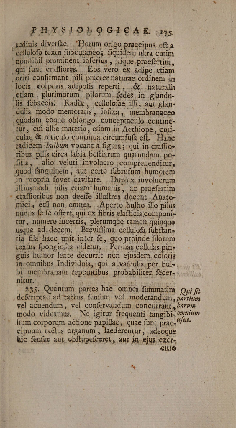 PHYSIOLOGISCAE..:5; sudinis diverfae. Horum origo praecipua eft a cellulofo texca fubcutancos. fiquidem ultra cutim - nonnihil prominent. inferius , lique.praefertim, qui funt craffiores, Eos vero ex adipe. etiam ' oriri confirmant pili praeter naturae ordinem in -]ocis «oiporis, adipofis reperti , ..&amp; naturalis .etiam . plurimorum , pilorum. fedes , in .glandu- is febaceis. Radix, cellalofae illi, aut glan- .dulis modo memoraus , infixa, membranaceo quodam eoque oblongo. conceptaculo contine- tür, cui alba materia, etiam in Aethiope, curti- .culae &amp; reticulo contihua circumfufa eft, Hanc 1adicem -bulbum vocant a figura; qui in craffio- ribus pilis circa labia befliarum quarundam. po- fitis, . alio veluti involucro ; comprehenditur, quod fanguinem, aut.certe fübrufum humorem in proptià fovet cavitate. . Duplex involucrum ifliusmodi pilis etiam humanis ,. ác. praefertim * eraffioribus non deeffe illuftres docent :Anato- mici, etfi non, omnes. . Aperto bulbo illo pilus nudus fe 1&amp; offert, qui ex fibris elafticis componi- tur, numero incerus, plerumque. tamen quinque usque ad.decem, | Brevifiima. cellulofa fubftan- tia fila haec unit.inter fe, quo proinde filorum textus fpongiofus videtur. | Per has cellulas pin« guis humor lente decurrit non ejusdem. coloris in-omnibus Individuis, qui a.vafculis;per bule. |... bi membranam teptantibus probabiliter. fécer- -....... nitur. : nr AI yop cry | . $35. Quantum partes hae omnes fummatim Of; defcriptae ad ta&amp;tus. fenfum. vel. moderandum, pazzitum vel acuendum, vel confervandum concurrant , erum modo videamus. Ne igitur frequenti tangibi- ?//7/um '' lium corporum actione papilla; quae funt. prae- ^5 cipuum tactus organum , laederentur, adeoque hic fenfus aut. obftupefceret, aut in. ejus. exer- : citig