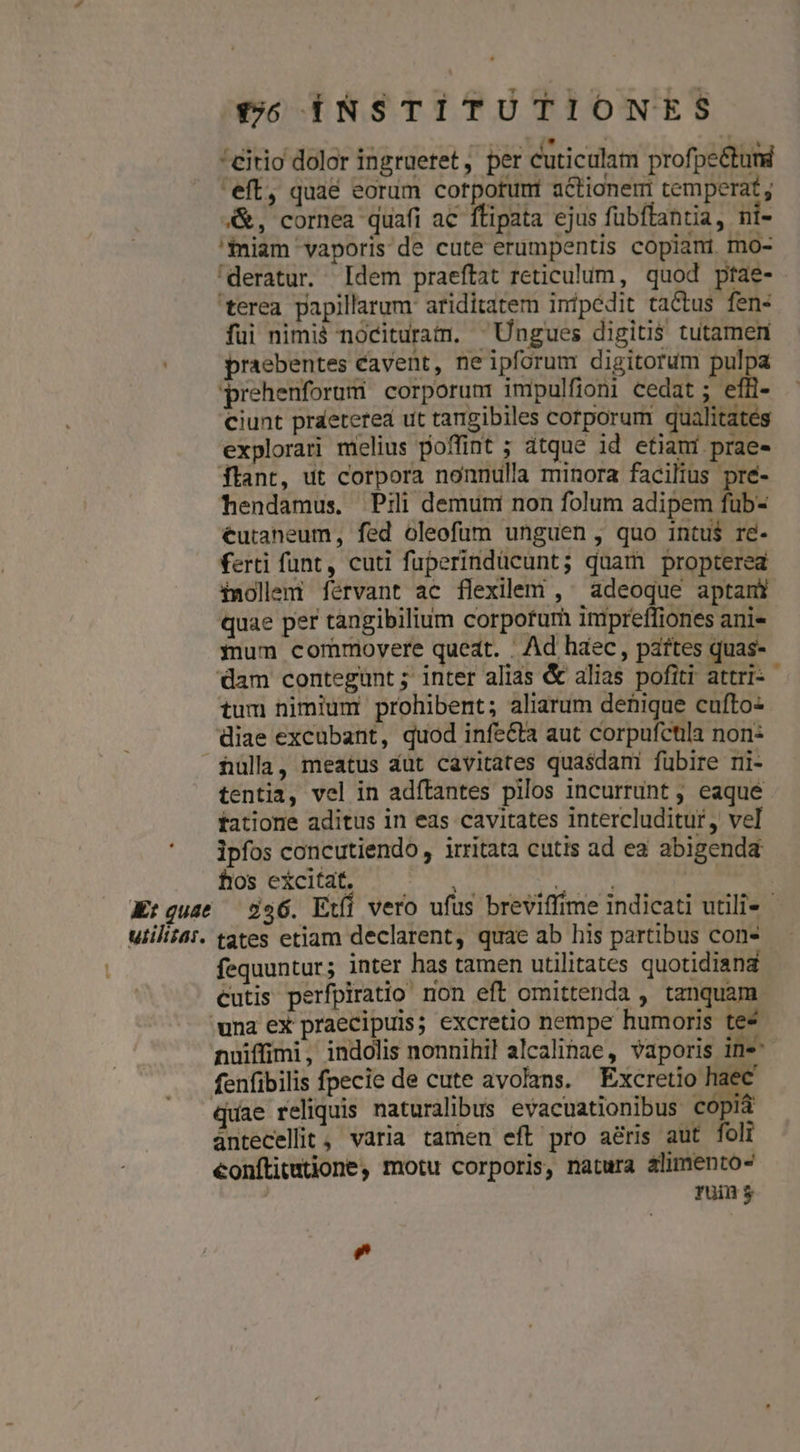 row. DNE ^* TU TRALA EE TEL 'citio dolor ingruetet, per cuticulam profpe&amp;tund 'eft, quae eorum cotpotunt actione temperat , &amp;, cornea quafi ac ftipata ejus fubftantia, ni- 'fniam vaporis de cute erumpentis copiani mo- 'deratur. Idem praeftat reticulum, quod ptae- terea papillarum: ariditatem inipédit tactus fen- fui nimià nócituram. ^Ungues digitis tutamen praebentes cavent, neipforum digitorum pulpa prehenforum corporum impulfioni cedat ; efH- ciunt praeterea ut tangibiles corporum qualitates explorari melius poffint ; dtque id etiani prae- ftant, ut corpora nonnulla minora facilius pré- hendamus. Pili demum non folum adipem fub- €utaneum, fed oleofum unguen, quo intu$ re- ferti funt, cuti fuperindücunt; quam propterea Xnollemi férvant ac flexilem , ^ adeoque aptanr quae per tangibilium corpotum inipreffiones ani- mum commovere queat. . Ad haec, pattes quas- dam contegunt; inter alias &amp; alias pofiti attri: - tum nimium prohibent; aliarum denique cufto- diae excubant, quod infe&amp;ta aut corpufctila non: fulla, meatus dut cavitates quasdani fübire ni- tentia, vel in adftantes pilos incurrunt ; eaqué tatione aditus in eas cavitates intercluditur, vel ipfos concutiendo,, irritata cutis ad ea abigenda hos excitat. Au. aai | Kt guae — 2356. Et vero ufus breviffime indicati utili« uiiliiat. tates etiam declarent, quae ab his partibus con- fequuntur; inter has tamen utilitates quotidiana cutis perfpiratio non eft omittenda , tanquam una ex praecipuis; excretio nempe humoris te* nuiffimi, indolis nonnihil alcalinae, vaporis ine fenfibilis fpecie de cute avolans. Excretio haec quae reliquis naturalibus evacuationibus copia ántecellit, varia tamen eft pro aris aut foli €onítitutione, motu corporis, natura alimento- Tuin $ Lad