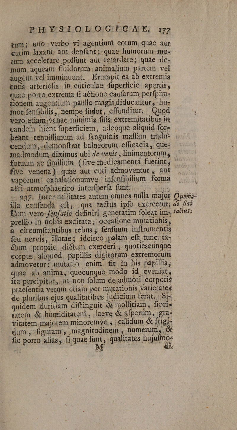 PHYSIOLOGIOGNXE rz ium; urio-verbo vi agentiumi eorum, quae aüt cutim laxant. aut denfant ; quae humorum -mo- tum. acceletare poffunt aut retardare; quae de- -mum aqueàm fluidormm. animalium partem vel augent vel imminuunt. Krumpit ed ab extremis tutis. arteriolis- in cuticulae; fuperficie apertis, quae porro extrema fi actione eaufarum perfpira- tionem augentium paullo magisdiducantur, hu; | mor fenfibilis,. nempe fudor, effunditur, Quod : Vero .etiam;venae minimis füis; extremitatibus in candem hient füperficiem, adeoque aliquid for- beant tenuiffimumi ad fanguinis maffam tradu cenduni,.demonftrat balneorum. effieacia ,. que: admodum. diximus ubi de venis, linimentorum, . fotuum ac fimilium (five medicamenta fuerint, ^ five venera) quae aut cuti 1dmoventur , aut vaporum: exhalationumve ' infenfibilium forma a&amp;ri-atmofphaerico interfperfa funt; «| . 987. Inter utilitates autem omnes nulla inajor Oubsi ila cenfendà eít; qua tatus ipfe exercetur; de fiaf Cum -vero-fenfatio definiri generatim foleat im- /4&amp;t; preflio iti nobis excitata; occafione mutatiohis, à cireumftantibus rebus ; fenfuum. inftrumentis fcu nervis, illatae; idcirco ;palam eft tunc. ta- bum ;proprie diétum exerceri , quotiescunque corpus. aliquod. papillis digitorum extremorum admovetur: mutatio enim fit in his papillis; quae ab anima, quocunque modo id eveniat, ita pereipitur, ut non folum de admoti corporis praefentia veram etiam per mutationis varietates de pluribus.ejus qualitatibus judicium ferat. Sis. quidem duritiam. diftinguit &amp; mollitiam , ficcis tatem &amp; huntiditatem , laeve &amp; afperum, :gra- vitatem. majorem minoremye , ; calidum &amp; frigi- dum, figuram, magnitudinem , numerum, € fic porro alias, fi quae funt, qualitates rad ! : i