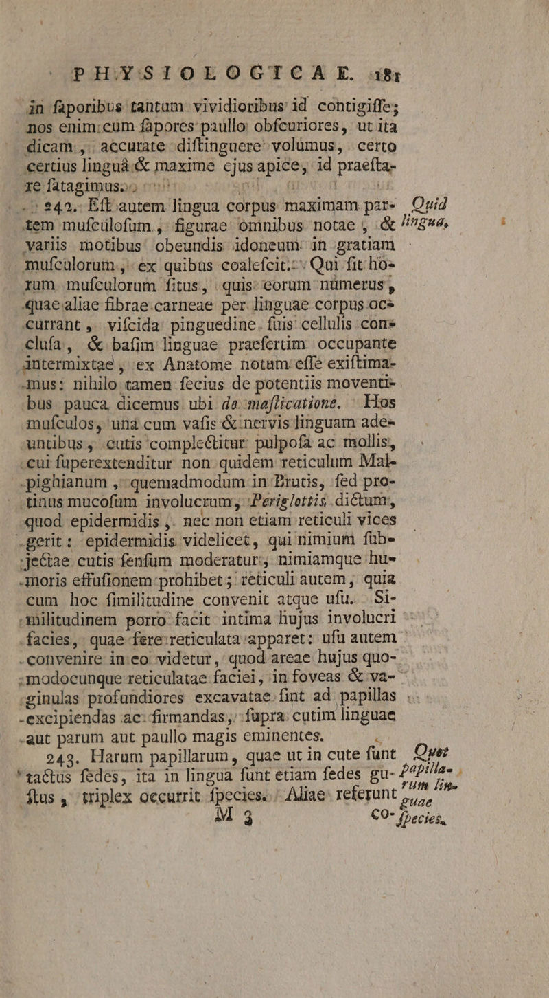 PHOYSIOLOCGCTCA 9E. ifi 4n faporibus tantam vividioribus id contigiffe; nos enim;cum fapores: paullo: obfcuriores, ut ita dicam ,. accurate diftinguere: volümus, . certo -ertius linguá:&amp; maxime cjus apice, id praéfta- reíatagimusso ^o TU MUT | Ui «7 243. Eft autem lingua corpus maximam par. Quid tem mufcülofum., figurae omnibus notae , &amp; //$»e. varis motibus obeundis idoneum: in gratiam - .mufcülorum , «ex quibus coalefcit.: Qui fit hio* rum mufculorum fitus, quis: eorum nümerus , quae aliae fibrae.carneae per linguae corpus oc currant ,. vifcida: pinguedine. fuis cellulis cons clufa, &amp; bafim linguae praefertim. occupante dntermixtae , ex Anatome notam: effe exiftima- -mus: nihilo tamen fecius de potentiis moventi- bus pauca dicemus ubi de.:maflicatione. ^ Kos mufculos, una cum vafis &amp;:nervis linguam ade- untibus , .cutis comple&amp;titar pulpofa ac mollis, .cui fuperextenditur non quidem reticulum Mal- .pighianum ,-quemadmodum in Druts, fed pro- tinus mucofum involucrum 'Perislottis dictum; quod. epidermidis ,. nec non etiam reticuli vices .gerit : epidermidis videlicet, qui nimium füb- ;je&amp;tae. cutis fenfum moderatur; nimiamque hu- -moris effufionem prohibet; reticuli autem , quia cum hoc fimilitudine convenit atque ufu. ..Si- militudinem porro facit intima liujus involucri facies, quae fere:reticulata:apparet: ufu autem ^ convenire ineo. videtur, quod areae hujus quo-. :modocunque reticulatae faciei, in foveas &amp; va- .ginulas profundiores excavatae fint ad papillas . -excipiendas ac: firmandas fupra: cutim linguae -aut parum aut paullo magis eminentes. i: 243. Harum papillarum, quae ut in cute funt Owe zaGus fedes, ita in lingua funt etiam fedes gu- 24P//la- . » i Y ; fut ji dius, triplex occurrit fpecies... Aliae referunt guae em l1 3 CO* fpecies,