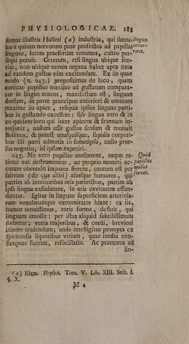 firmat illaftris Halleri (4) induftria, qui furcu-7/vgue los-a quinto nervorum pare profectos ad papillas?ccvz- linguae, latera praefertim tenentes, cultro per-^77- fequi potuit. Ceterum, etfilingua ubique fen- tiat, non ubique tamen organa habet apta nata ad eandem guíitus vim excitandam. Ex iis quae modo (n. 243.) propofüimus de loco, quem €onicae papillae maxime ad guftatum compara- tae in lingua tenent , manifeftum eft, linguae dorfum, in parte praecipue anteriori &amp; omnium maxime iu 3pice , reliquis ipfius linguae parti- bus in guftando excellere: füb lingua vero &amp; in eo quidemrloco qui inter apicem &amp; fraenum in- terjacet , nullum effe guftus fenfum &amp; monuit Bellinus, &amp; poteft unufquifque, fapidis corpori- bus illi parti admotis in femetipfo, nullo pror» - fus negotio, id ipfum experiri. 245. Ne vero papillae arefcerent, eaque ra- Quid tione aut deltruerentur , ac proprio muneri ac- 24/i//as curate obeundo impares fierent, cautum eft per tmoljes falivam (de qua alibi) aliofque humores. qui ^ sis tim ab interioribus oris parietibus, partim ab ipfa lingua exfüdantes, in oris cavitatem effune duntur. Igitur in linguae fuperficiem arteriola- rum venularumque extremitates hiant: ex iis, humor tenuiffimus, roris forma , defluit, qui linguam emollit: per iftas aliquid. fubtiliffimum forbetur; venis majoribus ,' &amp; cordi, breviori itinere tradendum; unde intelligitur prompta ex fpirituofis liquoribus virium , quae inedia con- fümptae fuerint, refocillatio. Ac praeterea ad. (4) Elgm. Phyfiok Tom, V. Lib. XIIL. Sed. E. 2 M4 |