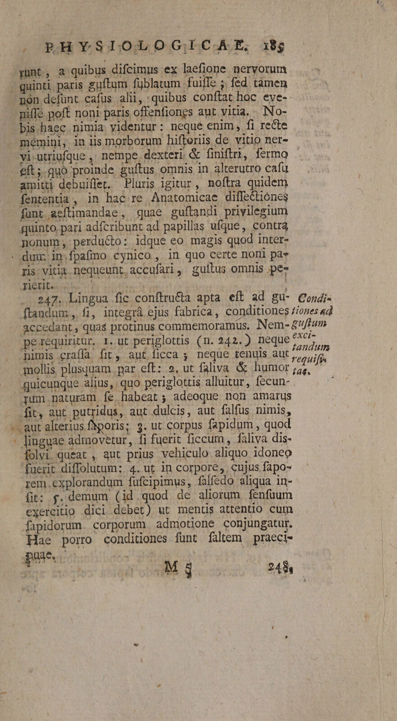 An - 247. Lingua fic conftru&amp;a apta eft ad gu- Cosgi- ftandum, fi, integrá ejus fabrica, conditiones //ones «4 accedant, qua$ protinus commemoramus. Nem-&amp; uftum misce or Ip IH bte ii. b ton A arant P lera d Ceqic ona aur um dU CE DOLI EL PE CI i^ FASES regui[é mollis plusquam par eft: 2, ut faliva &amp; humor ;5,, ^ quicunque alius, quo periglottis alluitur, fecun- jum naturam fe habeat; adeoque non amarus fit, aut putridus, aut dulcis, aut falfus nimis, ^. aut alterius fhporis; 9. ut corpus fapidum , quod - linguae adrmovetur, fi fuerit ficcum , faliva dis- folvi queat , qut prius vehiculo aliquo idoneo fuerit diffolutum: 4. ut in corpore, , cujus fapo- iem .explorandum fufcipimus, falfedo aliqua in- fit: f. demum (id.quod de aliorum fenfüuum exercitio dici debet) ut ments attentio cum fapidorum. corporum admotione conjungatur. Hae porro condidones funt fáltem praeci-