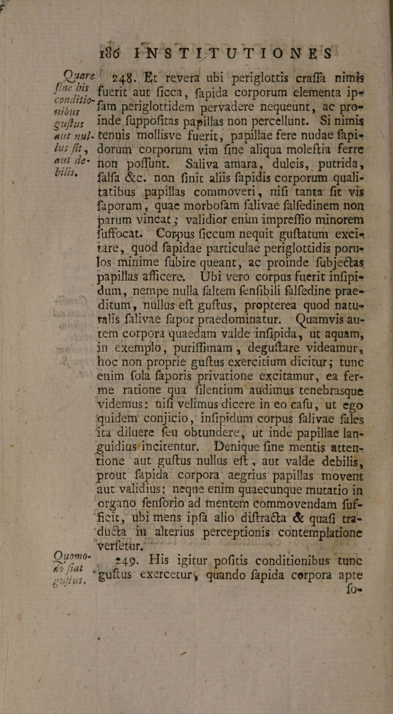 Quare! 948. Et revera ubi periglottis craffa nimis E fuerit aut ficca, fapida corporum elementa ip» gjjj; Tàm periglottidem pervadere nequeunt, ac pro» cufjgy inde fuppofitas papillas non percellunt. Si nimis «vt nu]- tenuis mollisve fuerit, papillae fere nudae fapi- /|u: fit, dorum corporum vim fine aliqua moleftia ferre att de- non poffunt. Saliva amara, dulcis, putrida, U/* - f0f, &amp;c. non finit aliis fapidis corporum quali- tatibus papilas commoveri, nifi tanta fit vis fazporam, quae morbofam falivae falfedinem non fuffocat. Corpus ficcum nequit guftatum exci« tare, quod fapidae particulae periglottidis porue los minime fübire queant, ac proinde fübjectas papillas afficere, — Übi vero corpus fuerit infipi« dum, nempe nulla faltem fenfibili falfedine prae- ditum, nullas eft guftus, propterea quod natus» ralis falivae fapor praedominatur. Quamvis au- tem corpora quaedam valde infipida, ut aquam, in exemplo, puriffiam , deguftare videamur, hoc non proprie guftus exercitium dicitur; tunc enim fola faporis privatione excitamur, ea fer- me ratione qua filentium audimus tenebrasque videmus: nifi velimus dicere in eo cafu, ut ego quidem conjicio, infipidum corpus falivae fales ita diluere feu obtundere, ut inde papillae lan- guidius'incitentur. Denique fine mentis atten- tione aut guftus nullas eft, aut valde debilis, prout fapida corpora aegrius papillas movent aut validius; neque enim quaecunque mutatio in organo fenforio ad mentem commovendam fuf- dü&amp;a im alterius perceptionis contemplatione verfetur, ^ ! didt ert E 40 f/8t VLL | , | uus. zuftus exercetur, quando fapida cerpora apte Ío* — —übmó a ——