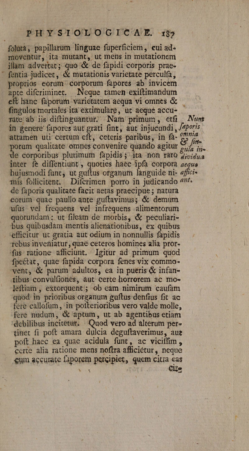 2E folàtà, papillarum linguae füperficiem , cui ad- illam advertat; quo &amp; de fapidi corporis prae- fentia judicet, &amp; mutationis varietate perculfa, proprios eorum corporum fapores ab invicem. apte difcriminet. Neque tamen exiftimandum eft hanc füporum varietatem aequa vi omnes &amp; fingulos mortales ità extimulare, ut aeque accu- ràte ab iis diftinguantur. Nam primum, etfi Num attamen uti certum eft, ceteris paribus, in fà- E» fme porum qualitate omnes convenire quando agitur rA n. de corporibus plurimum faàpidis; ita mon ràro 4;j;/4j inter fe diffentiunt , quoties haéc ipfa corpora aeque hujusmodi funt, ut guftus organum languide ni- affici Tis follicitent. Difcrimen porro in judicando 7/7 de faporis qualitate facit aetas praecipue ; natura eorum quae paullo ante guftavimus; &amp; demum ufus vel frequens vel infrequens alimentorum quorundam: ut fileàm de morbis, &amp; peculiari- bus quibusdam mentis alienàtionibus, ex quibus efficitur ut gratia aut odium in nonnullis fapidis Tebus inveniatur, quae ceteros homines alia pror- fus ratione afficiunt. Igitur ad primum quod fpectit, quae fapida corpora fenes vix commo- vent, &amp; parum adultos, ea in pueris &amp; infan- tibus convulfiones, aut. certe horrorem ac mo- leftiam , extorquent ; ob eam nimirum caufam quod in prioribus organum guftus denfius fit ac fere callofum, in poiterioribus vero valde molle, fere nudum, &amp; aptum, ut ab agentibus etiam debilibus incitetut, ^ Quod vero ad alterum per» tinet fi poft amara dulcia deguftaverimus, aut poft haec ea quae acidula funt, ac viciffim, certe alia ratione mens noftra afficiétur, neque €um accurate faporem percipiet, quem citia eas LEE: Cile ,
