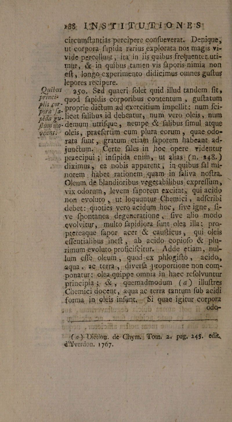 / (00x88 LINSTTIJCUTIRI)O NC E'S: circamftantiás percipere confüeverat.. Denique; ut-corpora-fipida rarius explorata nos magis vi- vide percellunt ; ita; in 11$ quibus freQquenter.uti- mür, é-in quibus ,tamen vis faporis nimia non eft, longo-experimento didicimus omnes guftus lepores xeniperg. 08. sgpoVi aso toon eig Quibts .— $5o,, Sed quaeri. folet quid illud tandem fit, D'!C* quod fapidis corporibus contentum , guítatum j^ »K j^ proprie Diitum ad exercitium impellit: num fci- pida gu- licet falibus id debeatur, num vero oleis, num fum i;o- demum. utrifque ,, nempe &amp;-falibus fimul atque vehi. oleis, praeferüm.-cum plura. eorum , quae odo- . ... gata funt ,..gratum . etiam faporem habeant, ad-. .. junctum.'., Certe. fales in. hoc. opere. videntur -ss praecipui; infipida enim, ut alias! (n,:248.) dit run aqua ,; aC, terra;, diverfa ;proportione non com- ponatur; olea.quippe omnia in. haec refolvuntur principia; &amp;, quemadmodum (4) illftres /Chemici docent, aqua ac terra tantum fub acidi forma, in. oleis infgnt, .. $i quae igitur corpora bsedirendéd ET piene d) * .odo- ; * st IN PI 4, j a VEN. DUANE L LURTICR Coca : [| * o àdl4A4 ALL» T RX-. — —— . - 23 woo (2 Diétog. de- Chym;:; Tom: 2. pag. 245. edit, éYverdon. 1767. j