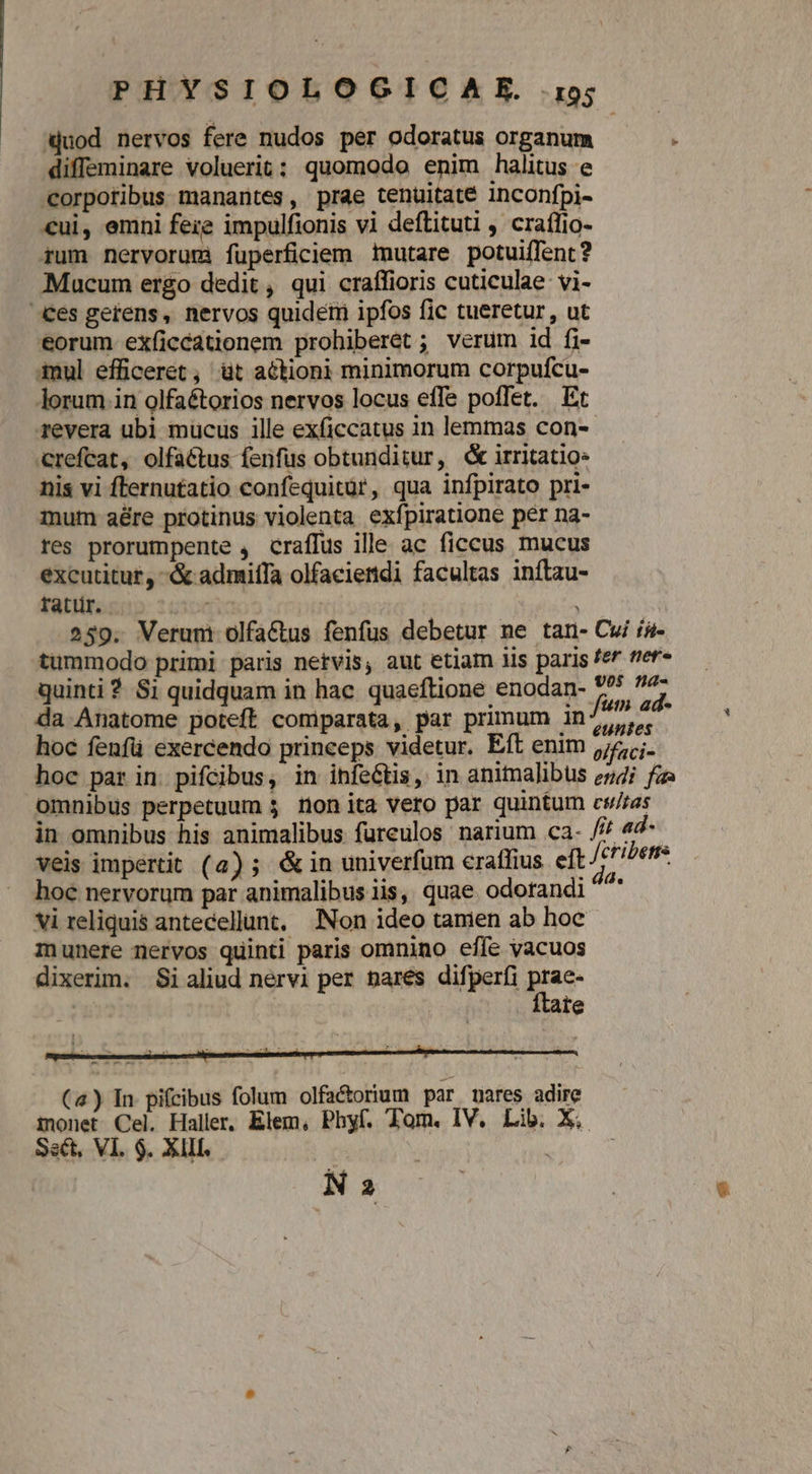 ijuod nervos fere nudos per odoratus organum : diffeminare voluerit: quomodo enim halitus e Corpotibus manantes, prae tenuitate inconfpi- €ui, emni fere impulfionis vi deflituti , craffio- rum nervorum füperficiem tmutare potuiffent? Mucum ergo dedit , qui craffioris cuticulae vi- ces gerens, nervos quidem ipfos fic tueretur , ut eorum eXíicéationem prohiberet ; verum id fi- 4mul efficeret , üt a6tioni minimorum corpufcu- lorum .in olfaétorios nervos locus effe poffet. Et revera ubi mucus ille exficcatus in lemmas con- crefcat, olfa&amp;tus fenfus obtunditur, d irritatio- nis vi fternutatio confequitür, qua infpirato pri- mum aére protinus violenta exfpiratione per na- res prorumpente , craffus ille ac ficcus mucus excutitur, -&amp; admiffa olfaciendi facultas inflau- ratür. | | 259. Verum olfactus fenfus debetur ne tan- Cui ia- tummodo primi paris netvis, aut etiam lis paris fef tier« quinti ? Si quidquam in hac. quaeftione enodan- 77 f da Anatome poteft comiparata, par primum in / ntis acd hoc fenfü exercendo princeps videtur. Eft enim jej. hoc par in pifcibus, in infeGtis, in animalibus ez4i faz omnibus perpetuum $ non ita vero par quintum cs/ras in omnibus his animalibus fureulos narium ca- /// 44* veis impertit (a) ; &amp;in univerfum eraffius eft Jcribetrs hoc nervorum par animalibus iis, quae odotandi x vi reliquis antecellunt, Non ideo tamen ab hoc munere nervos quinti paris omnino effe vacuos dixerim. Si aliud nervi per pares difperfi p te N 2