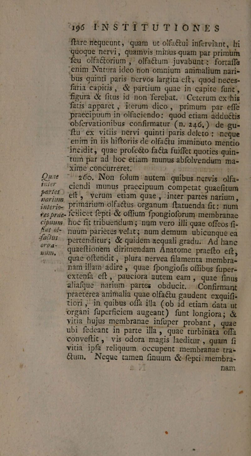 Tláre nequeunt, quam ut olfa&amp;ui inferviant, bii quoque nervi, quamvis minius-quam par primürn feu olfaéctorium , ^ olfa&amp;ctum juvabünt: fortaffe ,enim Natura ideo non omnium atiimalium nari- bus quinti paris nervos largita eft, quod neces- firia capitis, &amp; partium quae in capite funt, figura «&amp; fitus id non ferebat. | Ceterum ex'his fatus apparet ; iterum dico, primum par effe praecipuum in olfaciendo: quod etiam adduétis obfervationibus confirmatur (n. 246,) de gu- ftu ex vitis nervi quinti paris deleto : neque enim in iis hiftoriis de olfactu imminuto mentio ineidit, quae profeéto fa£ta fuiffet quoties quin- tum par ad hoc etiam munus abfolvendum ma- Xime concurreret. MATO tmrpoter 3 Dez: $60. Non folum autem. quibus.nervis olfa- utt — ejendi munus praecipuum competat quaefitum Pe, et, verum edam quae , inter partes narium, interio primarium olfactus. organum ftatuenda fit: num *es prae- fcilicet fepti- &amp; offium fj pongioforum membranae cipuum. hoc fit tribuendum; num vero illi quae offeos fi- //t ol-. nam parietes velat; num demum ubicunque ea faOt5.. yertenditur; &amp; quidem aequali gradu; Ad hanc sum. . quaeflionem dirimendam Anatome praefto eft, . .. quae oftendit, plura nervea filamenta membra- nam illam'adire , quae fpongiofis offibus fuper- extenífa eft, pauciora gutem eam , quae finus aliafjué narium. partes. obducit. |.Confirmant praetérea animalia quae olfaéctu gaudent exquifi- tor ,-in quibus off illa (ob 1d etiam data ut organi fuperficiem augeant) funt longiora; &amp; vitia hujus membranae infüper probant, quae ubi fedeant in parte illa, quae turbinata olla conveftit ,' vis odora magis laeditur , quam fi vitia 1pfa reliquum. occupent membranae tra &amp;um, Neque tamen finuum &amp;-fepri: membra- nam