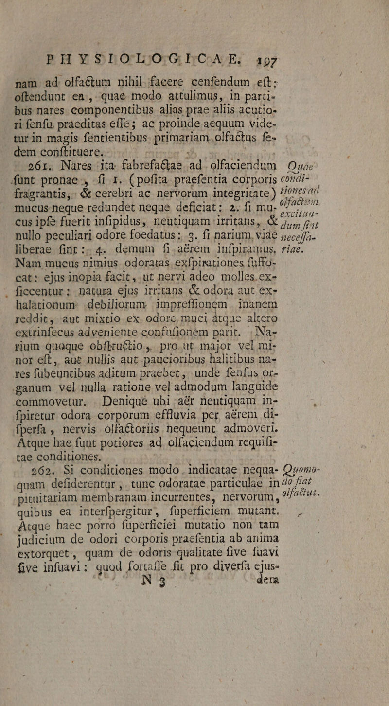 PHYSLOL)OGICAE / 197 nam ad. olfactum nihil facere cenfendum eft: oftendunt ea, quae modo attulimus, in parti- bus nares componentibus alias prae aliis acutio- ri fenfu. práeditas efle; ac proinde aequum vide- turin magis fentientibus. primariam. olfactus fe- dem conftituere. | E UT iius 26r. Nares ita fabrefactae ad olfaciendum | Ow funt pronae , íi 1. (pofita praefentia corporis cordi- — fragrantis,: &amp; cerebri ac. nervorum integritate) //oneser mucus neque redundet neque deficiat: 2. fi mu. em Vilis cus ipfe fuerit infipidus, neutiquam irritans, eim nullo peculiari odore foedatus :..5. f1 narium, viàe nece]fa- liberae fint :; 4. demum fíi.a&amp;rem infpiramus, riae. Nam mucus nimius. odoratas. exfpiruones fuffo- cat: ejus inopia facit, ut nervi adeo molles.ex- . ficcentur; natura ejus irritans &amp;&amp; odora aut ex- halationum: .debiliorumy impreffionom . inanem reddit, aut mixtio ex. odore, muci atque altero extrinfecus adveniente confufjonem parit. | Na- rium quoque obflructio, pro ut major vel mi- nor eft, aut nullis aut paucioribus halitibus na- res fubeuntibus aditum praebet, unde feníus or- ganum vel nulla ratione vel admodum languide commovetur. . Denique ubi .aér neutiquam in- fpiretur odora corporum effluvia per a&amp;rem di- fperfa , nervis olfaéctoriis nequeunt. admoveri. Atque hae funt potiores ad. olfaciendum requifi- tae conditiones, fus | 262. Si conditiones modo . indicatae nequa- Qwvorno- quam defiderentar ,. tunc odoratae particulae in 4? //a pituitariam membranam incurrentes, nervorum, olfactus, quibus ea interfpergitur, füperficiem. mutant. , Atque haec porro füperficiei mutatio non tam judicium de odori corporis praefentia ab anima extorquet, quam de odoris qualitate five fuavi five infuavi: quad fortafle fit pro diverfa ejus- | V US INTE. dera