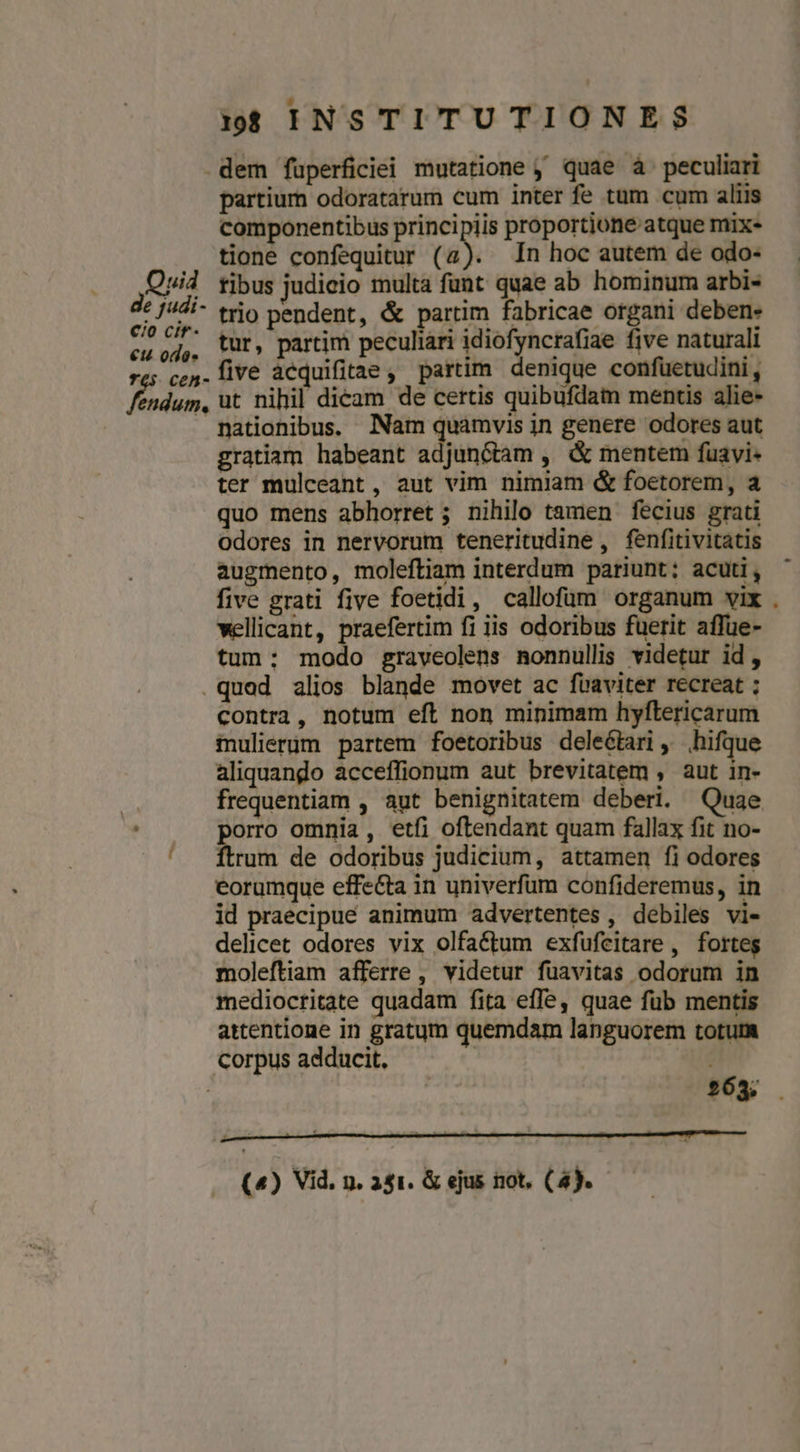 cio eu L4 en cir- ode CeAn- dum, partium odoratarum cum inter fe tüm cum aliis componentibus principiis proportione atque mix- tione confequitur (2). In hoc autem de odo- fibus judicio multa funt quae ab hominum arbi- trio pendent, &amp; partim fabricae organi deben- tur, partim peculiari idiofyncrafiae five naturali five àcquifitae, partim denique confuetudini, ut nihil dieam de certis quibufdam mentis alie- nationibus. Nam quàmvis in genere odores aut gratiam habeant adjunctam , &amp; mentem fuavi- ter mulceant , aut vim nimiam &amp; foetorem, a quo mens abhorret ; nihilo tamen fecius grati odores in nervorum teneritudine, fenfitivitatis augmento, moleftiam interdum pariunt; acuti, five grati five foetidi, callofüm organum vix wellicant, praefertim fi iis odoribus fuerit affue- tum; modo graveolens nonnullis videtur id, contra, notum eft non minimam hyftericarum fnulierüm partem foetoribus delectari ,' hifque aliquando acceffionum aut brevitatem , aut in- frequentiam , aut benignitatem deberi. Quae orro omnia, etfi oftendant quam fallax fit no- bun de odoribus judicium, attamen fi odores eorumque effe&amp;ta in univerfum confideremus, in id praecipue animum advertentes , debiles vi- delicet odores vix olfa&amp;tum exfufeitare , forteg moleftiam afferre, videtur füavitas odorum in mediocritate quadam fita effe, quae füb mentis attentione in gratum quemdam languorem totum 163. (4) Vid. n. 241. &amp; ejus not, (4).