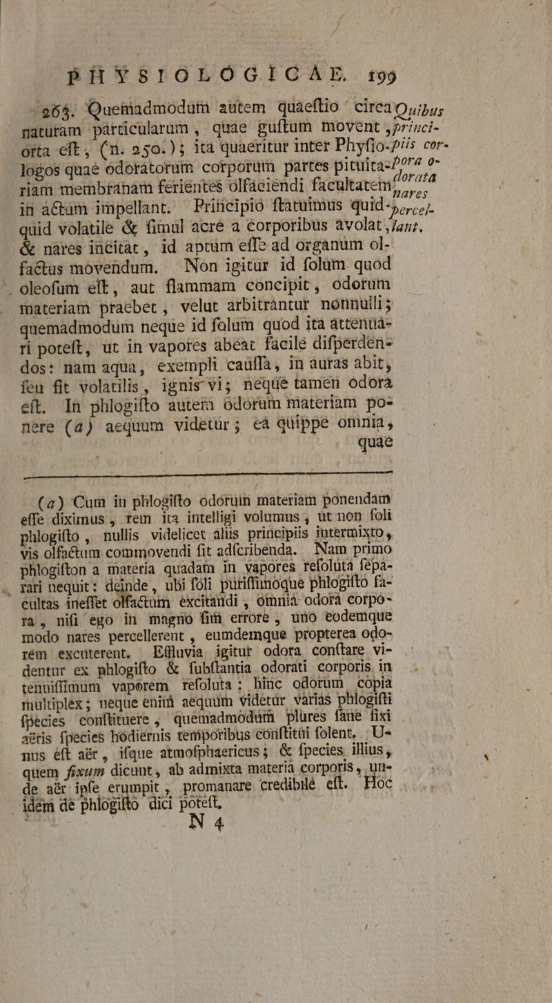86$. Queniadmodum autem quaeftio ' cire30,/;55; maturam párticularum , qie guftum movent ,7rizci- orta eft, (n. 250.) ; ita quaeritur inter Phyfio-2/s cor- logos quaé odoratorum corporum partes pituita-/077 o- riam membfanárn ferientes olfaeiendi facultatem 2^ 7^ in àCtam impellant. —Prifticipio ftatuimus quid-5,,;,. quid volatile &amp; fimul acré a corporibus avolat ,/a7;. &amp; nares incitat, id aptum effe ad organum ol- factus movendum. Non igitur id folum quod . oleofum elt, aut flammam concipit, odorum materiam praebet, velut arbitrantur nonnulli; quemadmodum neque id folum quod ita attenuá- ri poteft, ut in vapores abeat facile difperden- dos: nam aqua, exempli caüffà, in auras abit, feu fit volatilis, ignis vi; neque tamen odora eft. In phlogifto auterà odorum materiam po- nere (4) aequum videtur; eà quippe omnia, | quae (4) Cum in phlogifto odóruim materiam ponendam effe diximus , rem ita intelligi volumus , ut non foli hlogifto , nullis videlicet alis principiis jntermixto , vis olfatum commovendi fit adícribenda. Nam primo phlogifton a matería quadam in vapores refoluta fepa- . gari nequit: deinde, ubi foli puriffunoque phlogifto fa- cultas ineffet olfa&amp;um excitandi , omnià- odorá corpo- rà, nifi ego in magno fii errore , uno eodemque modo nares percellerent , eumdemque propterea odo- rém excuterent, Effluvia igitur odora con(tare vi- dentur ex phlogifto &amp; fubftantia odorati corporis, in tenuiffium vaperem refoluta ; hiüc odorum copia multiplex; neque eniià aequum videtur varias ja us fpecies comfüituere ,' quemadmodum plüres fane fixi astris fpecies hodiernis temporibus conftitüi folent, U- nus éft a&amp;r, ifque atmofphaericus; &amp; fpecies illius, quem fixum dicunt, ab admixta materia corporis , un- de a&amp;ripfe erumpit , promanare credibile eft. Hoc idem de phlogito dici p | | N 4