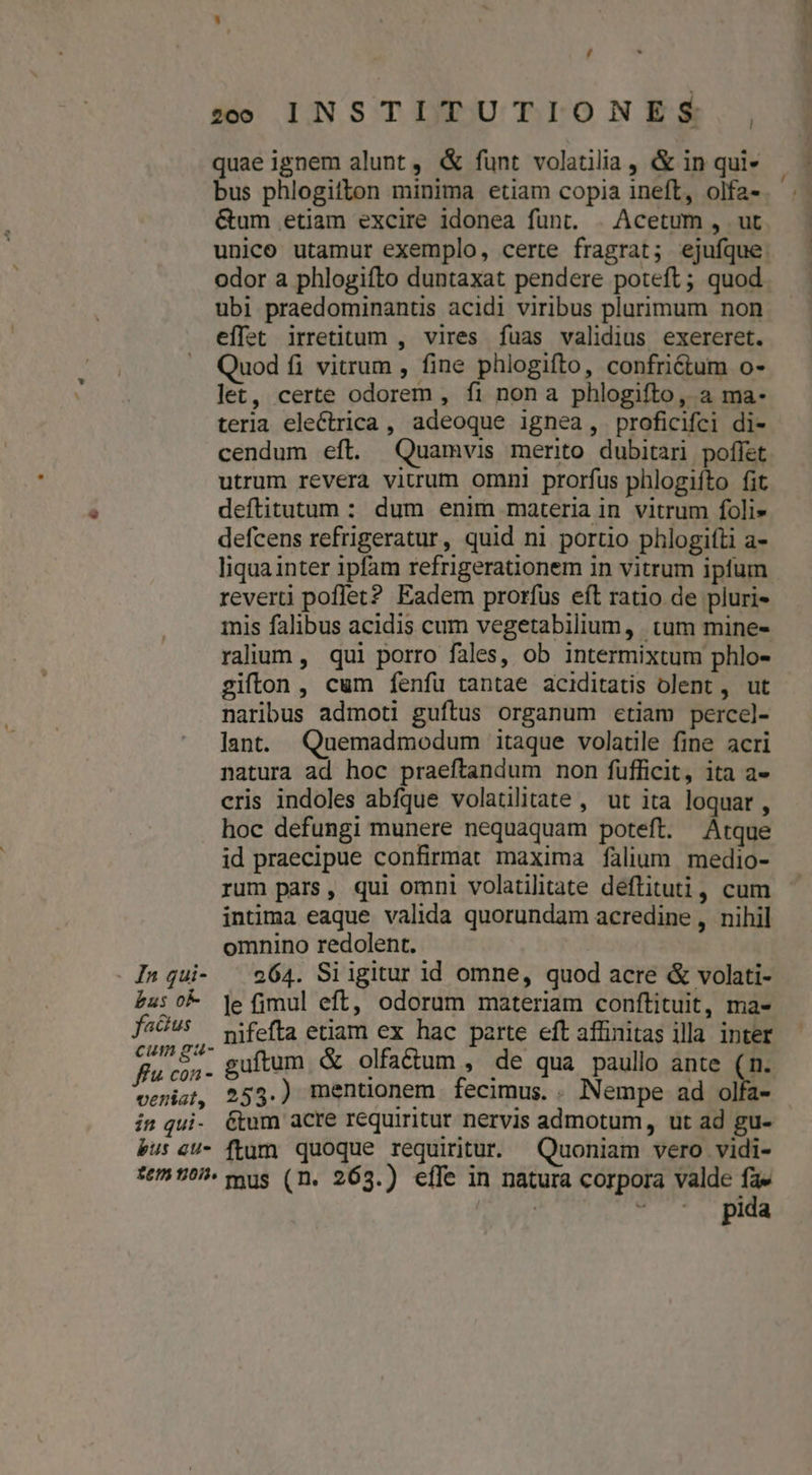 , quae ignem alunt, &amp; funt volatilia , &amp; in qui- bus phlogitton minima etiam copia ineft, olfa- &amp;um etiam excire idonea funt. . Acetum , ut odor a phlogifto duntaxat pendere poteft; quod ubi praedominantis acidi viribus plurimum non effet irretitum , vires fuas validius exereret. Quod fi vitrum , fine phlogifto, confriétum o- let, certe odorem , fi nona phlogifto, a ma- terla electrica , adeoque ignea, proficifci di- cendum eft. Quamvis merito dubitari poflet utrum revera vitrum omni prorfus phlogifto fit deftitutum : dum enim materia in vitrum foli» defcens refrigeratur, quid ni portio phlogifti a- liqua inter ipfam refrigerationem in vitrum ipfum reverti poffet? Eadem prorfus eft ratio de pluri- : mis falibus acidis cum vegetabilium, tum mine- raluum, qui porro fales, ob intermixtum phlo- gifton , cum fenfu tantae aciditatis olent , ut naribus admoti guftus organum etiam percel- lant. Quemadmodum itaque volatile fine acri natura ad hoc praeftandum non füfficit, ita a- cris indoles abfque volaülitate , ut ita loquar, hoc defungi munere nequaquam poteft. Atque id praecipue confirmat maxima falium medio- rum pars, qui omni volatilitate deflituti, cum intima eaque valida quorundam acredine, nihil omnino redolent. | In qui- ^ 964. Siigitur id omne, quod acre &amp; volati- £u: 0k je fimul eft, odorum materiam conftituit, ma- fadus —wifefta etiam ex hac parte eft affinitas illa inter rca guftum &amp; olfa&amp;dium , de qua paullo ante ( ; vetiat, 253.) mentionem fecimus. . Nempe ad olfa- in qui. &amp;tum acre requiritur nervis admotum, ut ad gu- bu: eU- ftum quoque requiritur. Quoniam vero vidi- fe 507. mus (n. 263.) effe in natura corpora valde fa» | pida deu mti