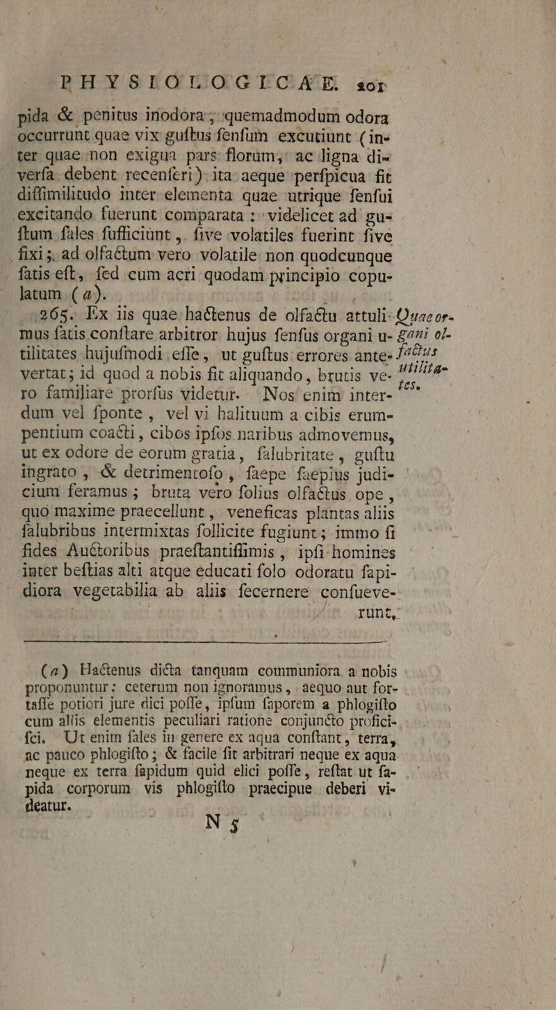 PHYSIOÓLOGICHKAIE sor pida &amp; penitus inodora ; quemadmodum odora occurrunt quae vix guftus fenfum excutiunt ( in- ter quae non exigua pars florum;' ac ligna di- verfa debent recenferi).ita aeque perfpicua fit diffimilitudo inter.elementa quae utrique fenfui .excitando fuerunt comparata : : videlicet ad gu- ftum fales fufficiünt ,. five volatiles fuerint five . fixis, ad olfattum vero volatile: non quodcunque fatis eft, fed cum acri quodam principio copu- latum (a). - j ddl 384 .265. Ex iis quae hactenus de olfa&amp;tu attuli- Quaeor- mus fatis conftare arbitror. hujus fenfüs organi u- £47 o/- tilitates hujufmodi.effe, ut guftus: errores ante- Ps vertat; id quod a nobis fit aliquando, brutis ve- is Ve ro familiare prorfus videtur. Nos enim inter- ^' dum vel fponte , vel vi halituum a cibis erum- pentium coaéti , cibos Ipfos naribus admovemus, ut ex odore de eorum gratia, falubritate , guftu ingrato , &amp; detrimentofo, faepe faepius judi- cium feramus ; bruta vero folius olfaétus ope, quo maxime praecellunt , veneficas plantas aliis falubribus intermixtas follicite fugiunt; immo fi fides Aué&amp;toribus praeftantiffimis , ipfi homines inter beftias alti atque educati folo odoratu fapi- diora vegetabilia ab aliis fecernere confueve- | runt, (a4) Ha&amp;enus dica tanquam communiora. a nobis proponuntur; ceterum non ignoramus , aequo aut for- - taffe potiori jure dici poffe, ipfum faporem a phlogifto cum aliis elementis peculiari ratione conjuncto profici- fci. Ut enim fales in genere ex aqua conftant, terra, 2c pauco phlogifto ; &amp; facile fit arbitrari neque ex aqua neque ex terra fapidum quid elici poffe, reftat ut fa- pida corporum vis phlogiflo praecipue deberi vi- déatur. |