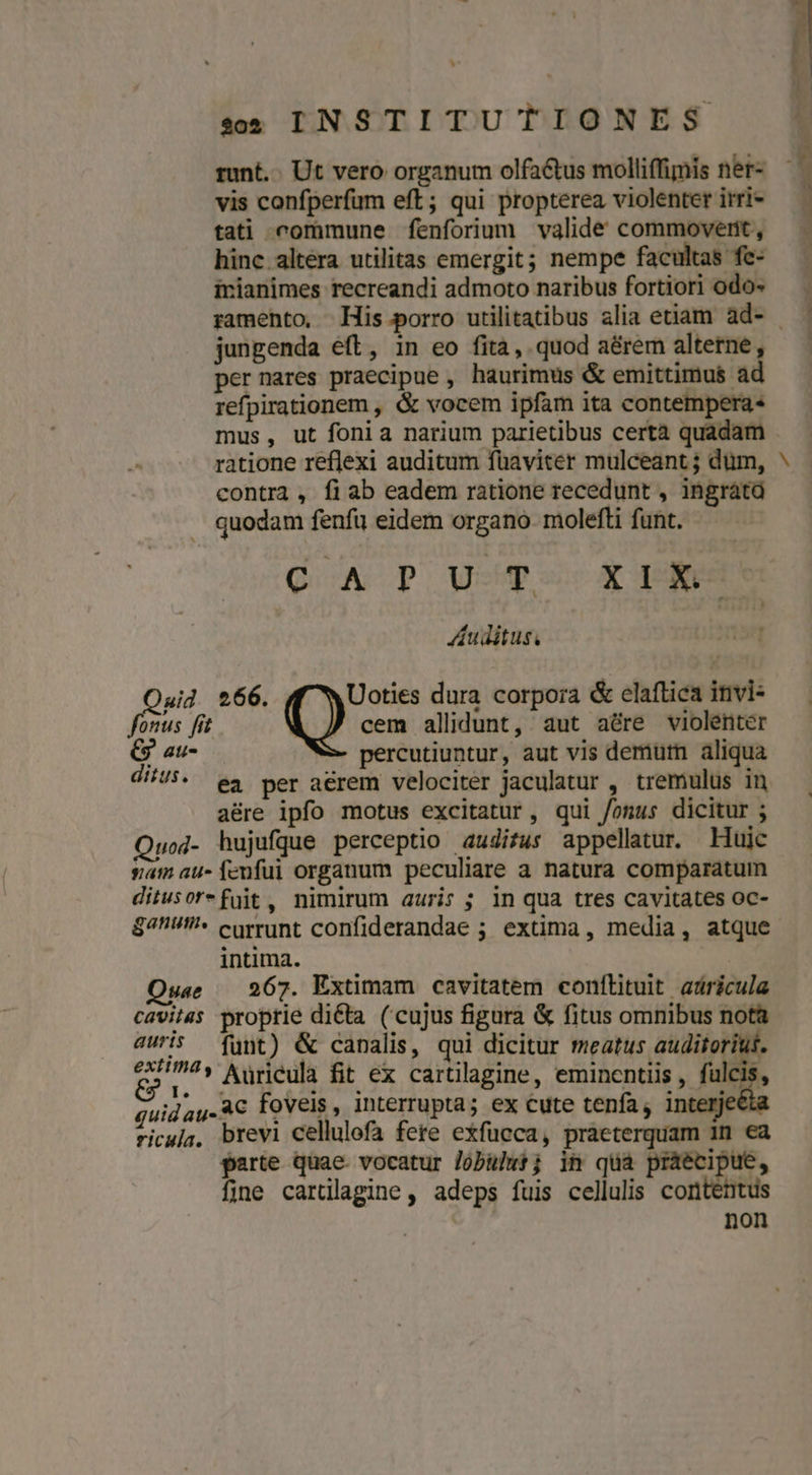 ^ ses INSTITUTIONES runt... Ut vero organum olfa&amp;tus molliffimis ner- vis confperfum eft; qui propterea violenter irri- tati commune fenforium valide commoverit , irianimes recreandi admoto naribus fortiori odo- jungenda eft, in eo fita, quod aérem alterne, per nares praecipue , haurimus &amp; emittimus ad refpirationem , &amp; vocem ipfam ita contempera« mus, ut fonia narium parietibus certà quadam ratione reflexi auditum füaviter mulceant ; dum, contra , fiab eadem ratione recedunt , ingrata . quodam fenfi eidem organo molefti funt. QA P Uo X pm Auditus, Qaid 266. Uoties dura corpora &amp; elaftica invi- fonus [f ) cem allidunt, aut aére violenter C au- percutiuntur, aut vis demurn aliqua dius. ea per aérem velociter jaculatur , tremulus in a&amp;re ipfo motus excitatur, qui fonus dicitur ; Quod- hujufque perceptio auditus appellatur. Huic sam au- fenfui organum peculiare a natura comparatum ditusorefüit, nimirum auris; in qua tres cavitates oc- $4U^ currunt confiderandae ; extima, media, atque intima. Quae — 267. Extimam cavitatem conftituit adricula cavitsas proprie dicta (cujus figura &amp; fitus omnibus nota auris funt) &amp; canalis, qui dicitur meatus auditoriut. edi ' Aüricula fit ex cartilagine, eminentiis , fulcis, guid au. AC foveis, interrupta; ex cute tenfa, interjeé ricuja, brevi cellulofa fere exfucca, praeterquam 1n ea parte quae vocatur Jobulwt; in quà praecipue, fine cartllagine, adeps fuis cellulis contentus non