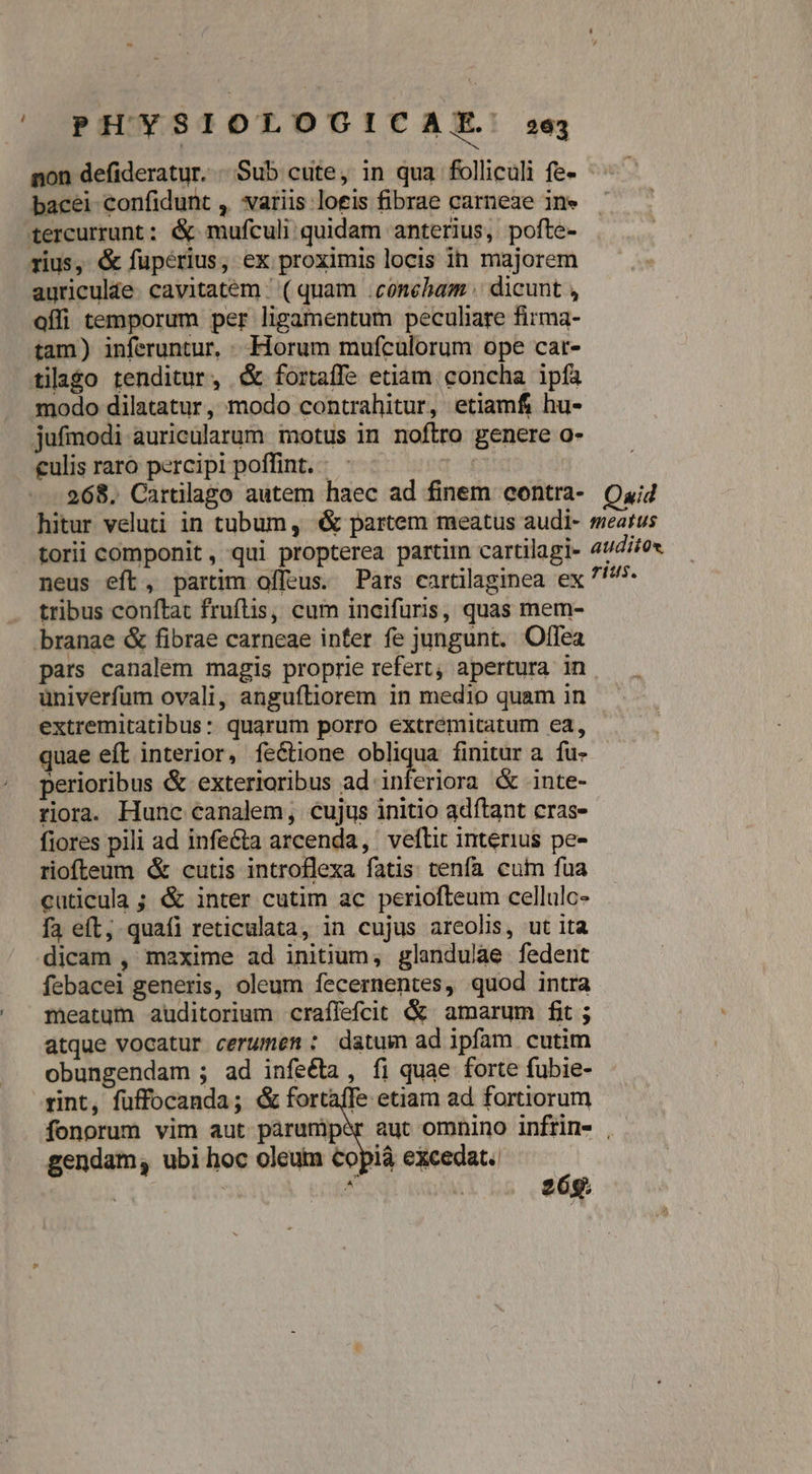 | PHYSIOLOGICAE: non defideratur. . Sub cute, in qua folliculi fe- bacei confidunt , variis loeis fibrae carneae ine tercurrunt: &amp; mufculi quidam anterius, pofte- rius, &amp; fupérius, ex proximis locis in majorem auriculae. cavitatem / ( quam .conebam .. dicunt , affi temporum per ligamentum peculiare firma- tam) inferuntur, . Horum mufculorum ope car- tilago tenditur, &amp; fortaffe etiam concha ipfa modo dilatatur, modo contrahitur, etiamf, hu- jufmodi auricülarum motus in noflro genere o- culis raro percipi poffint. - 1^) 268. Cartilago autem haec ad finem contra- hitur veluti in tubum, &amp; partem meatus audi- torii componit , qui propterea partim cartilagi- neus eft, partim offeus. Pars cartilaginea ex tribus conftat fruftis, cum incifuris, quas mem- branae &amp; fibrae carneae inter fe jungunt. Offea pars canalem magis proprie refert, apertura in univerfum ovali, anguftiorem in medio quam in extremitatibus: quarum porro extremitatum ea, quae eft interior, feGtione ric a finitur a. fu- perioribus &amp; exterioribus ad inferiora &amp; inte- riora. Hunc canalem, cujus initio adítant cras- fiores pili ad infe&amp;ta arcenda, veftit interius pe- riofteum &amp; cutis introflexa fatis: tenfa cum fua cuticula ; &amp; inter cutim ac periofteum cellulc- fa eft; quafi reticulata, in cujus areolis, ut ita dicam , maxime ad initium, glandulae fedent febacei generis, oleum fecernentes, quod intra meatum auditorium craffefcit &amp; amarum fit ; atque vocatur cerumem: datum ad ipfam cutim obungendam ; ad infeé&amp;ta , fi quae forte fubie- rint, fuffocanda; &amp; fortaffe etiam ad fortiorum 263 Quid meatus audito, rius. gendam, ubi hoc oleum Copiá excedat.