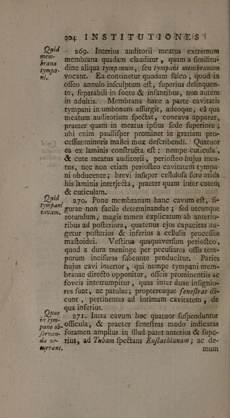 Ouid sen- brana zfympa- íi, :4 INSTITUTIONYES! ^ 969. Interius auditorii meatus extremum membrana quadam clauditur ,' quam a fimilitu-- dine aliqua. tympanum , feu tynpani uembranam vocant. Ea contunetur quodam fülco , quod in offeo annulo infculptum eft, fuperius delinquen- te, feparabili in foetu &amp; infantibus, non autem: in adultis...» Membrana «haec a parte cavitatis tympani in umbonem affürgit, adeoque, eà qua meatum auditorium. fpectat, concava apparet, praeter quam in meatus ipfius fede fuperiore ; ubi enim paullifper prominet in gratiam pro- ceffueminoris mallei mox defcribendi. Quatuor Quid EGUVUID. Quae 27 bym- pano ob Jfervan- &amp; cute meatus auditorii, periofteo hujus mea- tus, nec non etiam periofteo cavitatem tympa- ni obducente; brevi infüper cellulofa fere arida his laminis interjecta, praeter quam inter cutem &amp; cuticulam. | id 270. Pone membranam hanc cavum eft, fi- gurae non facile determinandae ; fed utcunque rotundum, magis tamen explicatum ab anterio- ribus ad pofteriora, quatenus ejus capacitas au- getur pofterius &amp; inferius a cellulis. proceíIus maítoidei. ^ Veftitue; quaquaverfum periofteo, quod a dura meninge per peculiares offis tem- porum incifüras fübeunte producitur, Paries hujus cavi interior ,' qui nempe tympani mem- branae directo opponitur, offeis prominentiis ac res funt, ac patulae; proptereaque fenef/ras di- cunt, pertinentes ad intimam cavitatem , de qua inferius. 2 ! Qro 271. Intra cavum hoc quatuor füfpenduntur officula, &amp; praeter feneflras modo indicatas foramen amplius in illud. patet anterius &amp; fupe- | |