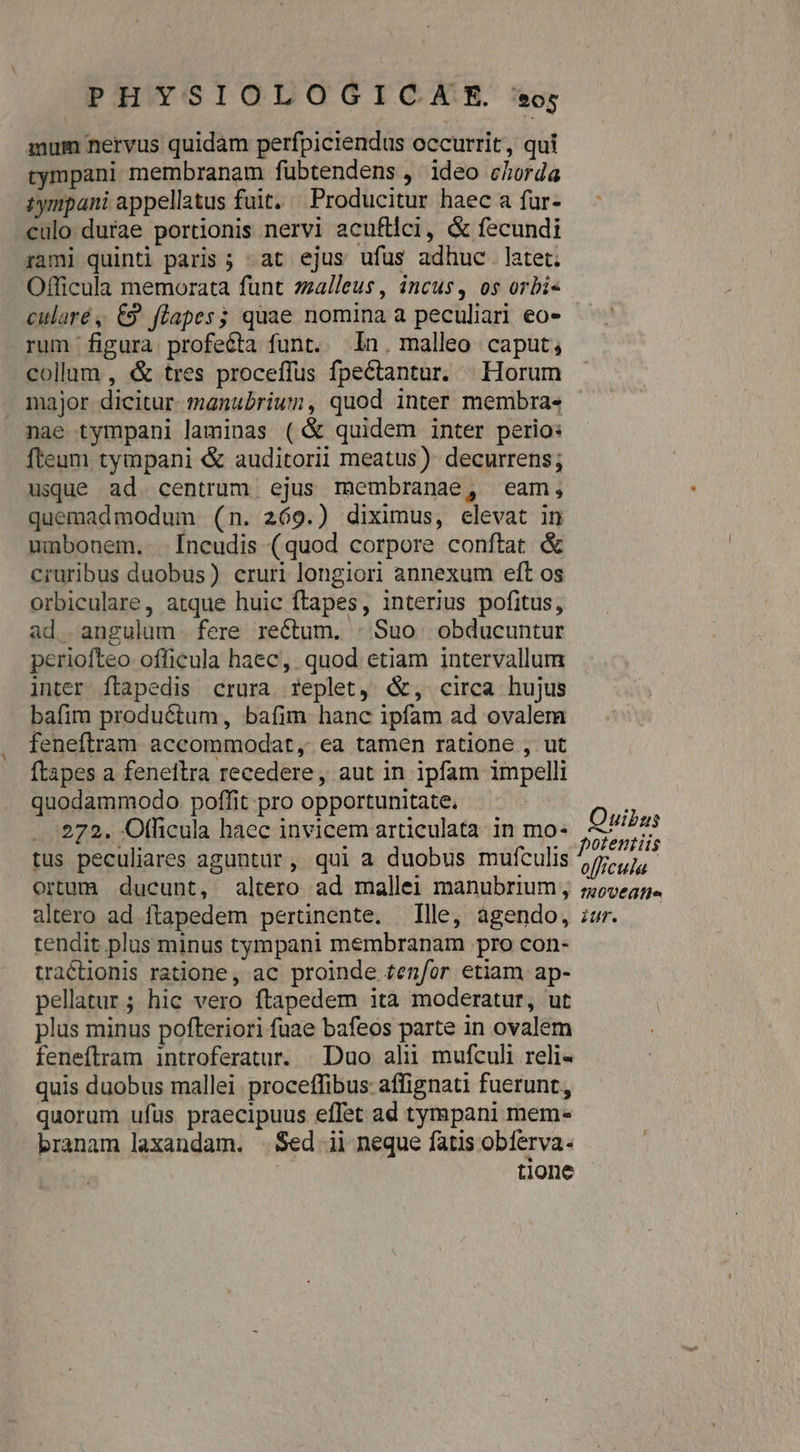 mum nervus quidam perfpiciendus occurrit, qui tympani membranam fuübtendens , ideo chorda iympani appellatus fuit. Producitur haec a fur- culo durae portionis nervi acufllci, &amp; fecundi rami quinti paris ; at ejus ufus adhuc. latet; Officula memorata funt zzalleus, incus, os orbis cularé , €9 flapes; quae nomina a peculiari eo- rum figura profecta funt. In. malleo caput, collum , &amp; tres proceffus fpectantar. | Horum major dicitur. manubrium, quod inter membra- nae tympani laminas (&amp; quidem inter perio: fteum tympani &amp; auditorii meatus) decurrens; usque ad. centrum. ejus membranae, eam, quemadmodum (n. 269.) diximus, elevat in umbonem..- -[ncudis (quod corpore conftat &amp; cruribus duobus) cruri longiori annexum eft os orbiculare, atque huic ftapes, interius pofitus, ad. angulum. fere rectum. : Suo. obducuntur periofteo officula haec, quod etiam intervallum inter ftapedis crura replet, &amp;, circa hujus bafim productum, bafim hanc ipfam ad ovalem feneftram accommodat, ea tamen ratione , ut Ítapes a feneftra recedere, aut in ipfam impelli quodammodo. poffit pro opportunitate. 272. Oflicula haec invicem articulata in mo- tus peculiares aguntür, qui a duobus mufculis ortum ducunt, altero ad mallei manubrium, altero ad ftapedem pertinente. Ille, agendo, tendit plus minus tympani membranam pro con- tractionis ratione, ac proinde tenfor etiam. ap- pellatur; hic vero ftapedem ita moderatur, ut plus minus pofteriori fuae bafeos parte in ovalem feneftram introferatur. | Duo alii mufculi reli- quis duobus mallei proceffibus affignati fuerunt, quorum ufüs praecipuus effet ad tympani mem branam laxandam. . Sed ii neque fatis obferva. | tione Ouibus potentis o[frcula fROVE ATIS iur.