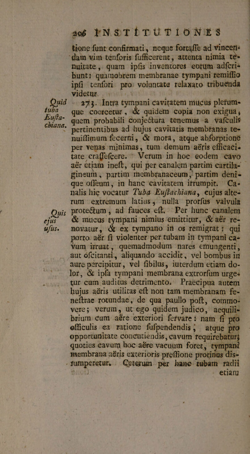 tione funt confitmati, neque fortaffe ad n! dam vim ténforis fufficerent , attenta nimia te Duitate, quam ipíi inventores eorüm adfcris bunt: quamobrem membranae tympani remiffio ipfi tenfori pro: voluntate relaxato tribuenda videtur. . - IL ! Quid . 333. ÍIntia cree cavitateni niücus pletum- a que coercetur, &amp;&amp; quidem copia non exigua, a quem probabili conjectura tenemus a vafculis * pertinentibus ad hujus cavitatis membranas te- nuiffimum fecerni, &amp; mora, atque abforptioné per venas minimas, tum. demum aéris efficaci tate cra(fefcere. ^ Verum in hoe eodem cavo aér etiam ineft, qui per canalem partim cartila- gineum , partim rembranaceum , partim deni- que offeum , in hanc cavitatem irtftumpit. Ca- nalis hic vocatur Tuba Eujflachiana, eujus alte- rum extremum latius, nulla prorfus valvula Qui; prote&amp;um , ad fauces e(t. Per hunc canalem ejus — &amp; mucus tymipani nimius emittitur, &amp; aér re- ufus movatur, d ex tympano in os remigrat: qui porto. aér fi violenter pef tubam in tympani ca» vum irruat, quemadmodum nares emuagenti, . aut ófcitanti, aliquando accidit, vel bombus in aure percipitur, vel fibilus, iuterdum etiam do- lor, &amp; ipfa tympani membrana extrorfum urges tur cum auditus detrimento, Praecipua autem hujus aéris utilitas eft non tam membranam fe- neftrae rotundae, de qua paullo poft, comrrio- vere; verum, ut ego quidem judico, aequili- brium cum aére exteriori fervare: nam fi pro efficulis ea ratione fufpendendis, atque opportunitate concutiendis, cavum fequi | quoties cavum hoc aére vacuum foret membrana aéris exterioris preffione .fumperetur . Ceterum per hane tubam radii $00) . etiam ,